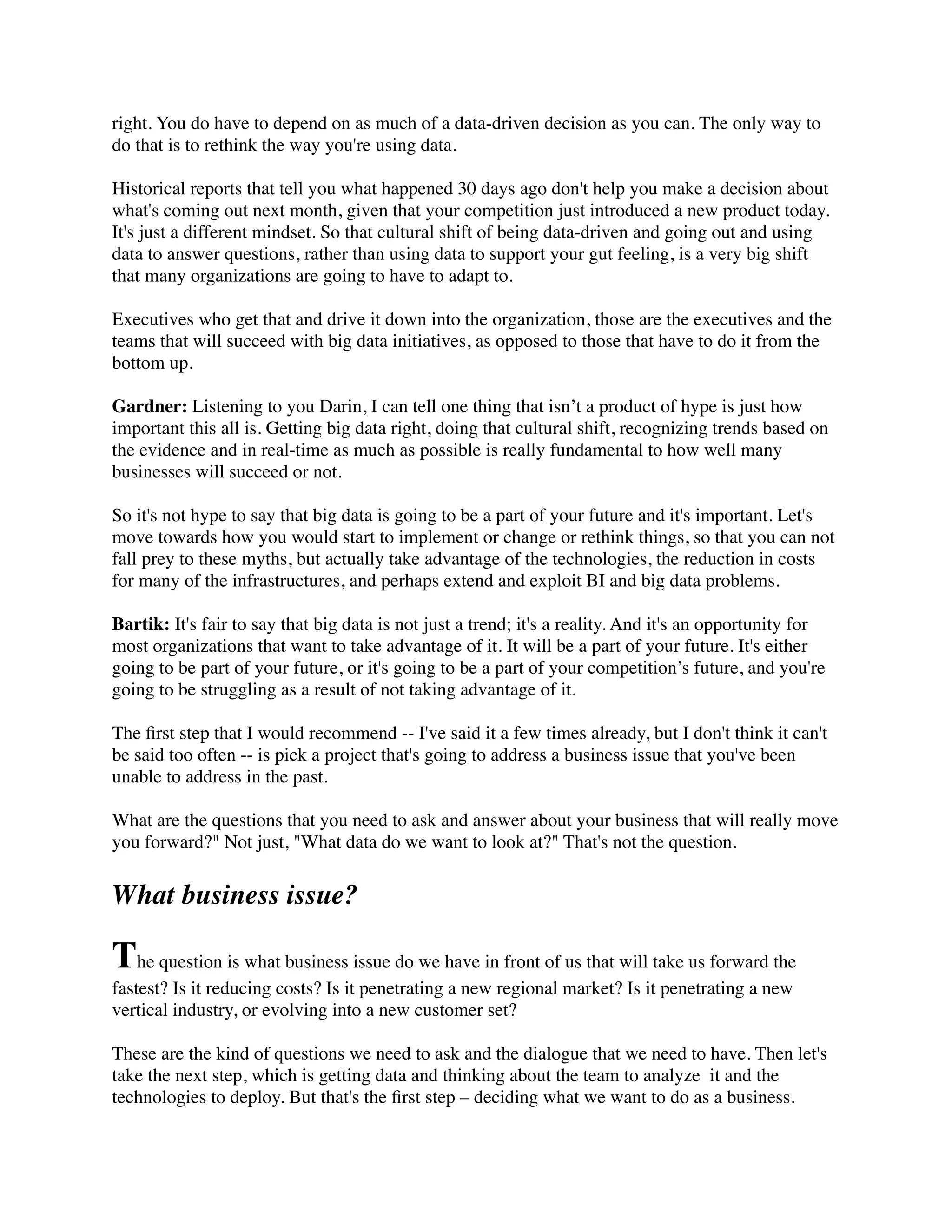 right. You do have to depend on as much of a data-driven decision as you can. The only way to
do that is to rethink the way you're using data.
Historical reports that tell you what happened 30 days ago don't help you make a decision about
what's coming out next month, given that your competition just introduced a new product today.
It's just a different mindset. So that cultural shift of being data-driven and going out and using
data to answer questions, rather than using data to support your gut feeling, is a very big shift
that many organizations are going to have to adapt to.
Executives who get that and drive it down into the organization, those are the executives and the
teams that will succeed with big data initiatives, as opposed to those that have to do it from the
bottom up.
Gardner: Listening to you Darin, I can tell one thing that isn’t a product of hype is just how
important this all is. Getting big data right, doing that cultural shift, recognizing trends based on
the evidence and in real-time as much as possible is really fundamental to how well many
businesses will succeed or not.
So it's not hype to say that big data is going to be a part of your future and it's important. Let's
move towards how you would start to implement or change or rethink things, so that you can not
fall prey to these myths, but actually take advantage of the technologies, the reduction in costs
for many of the infrastructures, and perhaps extend and exploit BI and big data problems.
Bartik: It's fair to say that big data is not just a trend; it's a reality. And it's an opportunity for
most organizations that want to take advantage of it. It will be a part of your future. It's either
going to be part of your future, or it's going to be a part of your competition’s future, and you're
going to be struggling as a result of not taking advantage of it.
The ﬁrst step that I would recommend -- I've said it a few times already, but I don't think it can't
be said too often -- is pick a project that's going to address a business issue that you've been
unable to address in the past.
What are the questions that you need to ask and answer about your business that will really move
you forward?" Not just, "What data do we want to look at?" That's not the question.
What business issue?
The question is what business issue do we have in front of us that will take us forward the
fastest? Is it reducing costs? Is it penetrating a new regional market? Is it penetrating a new
vertical industry, or evolving into a new customer set?
These are the kind of questions we need to ask and the dialogue that we need to have. Then let's
take the next step, which is getting data and thinking about the team to analyze  it and the
technologies to deploy. But that's the ﬁrst step – deciding what we want to do as a business.
 