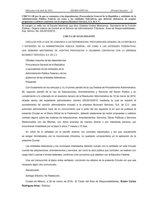 Miércoles 6 de abril de 2016 DIARIO OFICIAL (Primera Sección) 11
CIRCULAR por la que se comunica a las dependencias, Procuraduría General de la República y entidades de la
Administración Pública Federal, así como a las entidades federativas, que deberán abstenerse de aceptar
propuestas o celebrar contratos con la empresa Bconnect Services, S.A. de C.V.
Al margen un sello con el Escudo Nacional, que dice: Estados Unidos Mexicanos.- Secretaría de la Función
Pública.- Órgano Interno de Control en el Servicio de Administración Tributaria.- Área de Responsabilidades.-
Exp. Admvo. No. DS-0010/2015.
CIRCULAR 101-03-2016-03292
CIRCULAR POR LA QUE SE COMUNICA A LAS DEPENDENCIAS, PROCURADURÍA GENERAL DE LA REPÚBLICA
Y ENTIDADES DE LA ADMINISTRACIÓN PÚBLICA FEDERAL, ASÍ COMO A LAS ENTIDADES FEDERATIVAS,
QUE DEBERÁN ABSTENERSE DE ACEPTAR PROPUESTAS O CELEBRAR CONTRATOS CON LA EMPRESA
BCONNECT SERVICES, S.A. DE C.V.
Oficiales mayores de las dependencias
Procuraduría General de la República
y equivalentes de las entidades de la
Administración Pública Federal y de los
gobiernos de las entidades federativas.
Presentes
Con fundamento en los artículos 2, 8 y 9 primer párrafo de la Ley Federal de Procedimiento Administrativo;
60, segundo párrafo de la Ley de Adquisiciones, Arrendamientos y Servicios del Sector Público y en
cumplimiento a lo ordenado en el resolutivo tercero de la Resolución Administrativa de 18 de marzo de 2016,
dictada dentro del expediente administrativo número DS-0010/2015, mediante la cual se resolvió el
procedimiento de sanción administrativa incoado a la empresa Bconnect Services, S.A. de C.V., esta
autoridad administrativa hace de su conocimiento que a partir del día siguiente al en que se publique la
presente Circular en el Diario Oficial de la Federación, deberán abstenerse de recibir propuestas o celebrar
contrato alguno sobre las materias de Adquisiciones, Arrendamientos, Servicios, Obras Públicas y Servicios
Relacionados con las Mismas, con dicha empresa de manera directa o por interpósita persona, por
encontrarse inhabilitada por el plazo 2 años, 7 meses y 15 días.
En virtud de lo señalado en el párrafo anterior, los contratos adjudicados y los que actualmente
se tengan formalizados con la mencionada infractora, no quedarán comprendidos en la aplicación de la
presente Circular.
Las entidades federativas y los municipios Interesados deberán cumplir con lo señalado en esta Circular
cuando las adquisiciones, arrendamientos y servicios, así como la obra pública que contraten, se realicen con
cargo total o parcial a fondos federales, conforme a los convenios que celebren con el Ejecutivo Federal.
Una vez transcurrido el plazo antes señalado, concluirán los efectos de la presente Circular sin que sea
necesario algún otro comunicado.
Atentamente
Sufragio Efectivo. No Reelección.
Ciudad de México, a 28 de marzo de 2016.- El Titular del Área de Responsabilidades, Rubén Carlos
Rodríguez Arias.- Rúbrica.
 