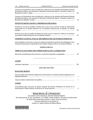 128 (Primera Sección) DIARIO OFICIAL Miércoles 6 de abril de 2016
Convenio de Coordinación para la distribución y ejercicio de los subsidios del Programa Rescate
de Espacios Públicos, que suscriben la Secretaría de Desarrollo Agrario, Territorial y Urbano y el
Municipio de Umán, Yucatán ............................................................................................................ 68
Convenio de Coordinación para la distribución y ejercicio de los subsidios del Programa Rescate
de Espacios Públicos, que suscriben la Secretaría de Desarrollo Agrario, Territorial y Urbano y el
Municipio de Valladolid, Yucatán ...................................................................................................... 76
INSTITUTO MEXICANO DE LA PROPIEDAD INDUSTRIAL
Acuerdo por el que se modifica el diverso por el que se da a conocer la lista de instituciones
reconocidas por el Instituto Mexicano de la Propiedad Industrial para el depósito de material
biológico ........................................................................................................................................... 84
Acuerdo por el que se modifica el diverso por el que se da a conocer la Tarifa por los servicios
que presta el Instituto Mexicano de la Propiedad Industrial ............................................................. 87
COMISION NACIONAL PARA EL DESARROLLO DE LOS PUEBLOS INDIGENAS
Aviso mediante el cual se da a conocer el cambio de domicilio de la oficina de la Delegación de la
Comisión Nacional para el Desarrollo de los Pueblos Indígenas (CDI) en la Ciudad de México ..... 88
PODER JUDICIAL
TRIBUNAL ELECTORAL DEL PODER JUDICIAL DE LA FEDERACION
Manual de procedimientos para el servicio y control de fotocopiado y engargolado ........................ 89
______________________________
AVISOS
Judiciales y generales ...................................................................................................................... 105
SEGUNDA SECCION
BANCO DE MEXICO
Tipo de cambio para solventar obligaciones denominadas en moneda extranjera pagaderas en la
República Mexicana ......................................................................................................................... 1
Tasas de interés interbancarias de equilibrio ................................................................................... 1
AVISOS
Convocatorias para concursos de plazas vacantes del Servicio Profesional de Carrera en la
Administración Pública Federal. (Continúa en la Tercera Sección) .................................................. 2
__________________ ● __________________
DIARIO OFICIAL DE LA FEDERACIÓN
ALEJANDRO LÓPEZ GONZÁLEZ, Director General Adjunto
Río Amazonas No. 62, Col. Cuauhtémoc, C.P. 06500, Ciudad de México, Secretaría de Gobernación
Tel. 5093-3200, donde podrá acceder a nuestro menú de servicios
Dirección electrónica: www.dof.gob.mx
Impreso en Talleres Gráficos de México-México
*060416-21.00* Esta edición consta de tres secciones
 