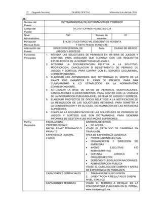 22 (Segunda Sección) DIARIO OFICIAL Miércoles 6 de abril de 2016
20.-
Nombre del
Puesto
DICTAMINADOR(A) DE AUTORIZACION DE PERMISOS
Código del
Puesto
04-215-1-CFPA001-0000233-E-C-A
Nivel
Administrativo
PA1 Número de
vacantes
01
Percepción
Mensual Bruta
$14,297.37 (CATORCE MIL DOSCIENTOS NOVENTA
Y SIETE PESOS 37/100 M.N.)
Adscripción del
Puesto
DIRECCION GENERAL DE
JUEGOS Y SORTEOS
Sede CIUDAD DE MEXICO
Funciones
Principales
1. REVISAR LAS SOLICITUDES DE PERMISOS EN MATERIA DE JUEGOS Y
SORTEOS, PARA ASEGURAR QUE CUENTAN CON LOS REQUISITOS
ESTABLECIDOS EN LA NORMATIVIDAD APLICABLE.
2. INTEGRAR LA DOCUMENTACION RELATIVA A LA SOLICITUD,
MODIFICACION, CANCELACION O DESISTIMIENTO DE PERMISO DE
JUEGOS Y SORTEOS, PARA CONTAR CON EL SOPORTE DOCUMENTAL
CORRESPONDIENTE.
3. ELABORAR LAS COTIZACIONES QUE DETERMINAN EL MONTO DE LA
FIANZA QUE GARANTIZA EL PAGO DE PREMIOS, PARA DAR
CUMPLIMIENTO A LO ESTABLECIDO EN LA NORMATIVIDAD
CORRESPONDIENTE.
4. ACTUALIZAR LA BASE DE DATOS DE PERMISOS, MODIFICACIONES,
CANCELACIONES O DESISTIMIENTOS, PARA CONTAR CON LA VIGENCIA
DE LA INFORMACION PUBLICADA EN EL SISTEMA DE JUEGOS Y SORTEOS.
5. ELABORAR PROYECTOS DE OFICIO RELATIVOS A LA NOTIFICACION DE
LA RESOLUCION DE LAS SOLICITUDES RECIBIDAS, PARA SOMETER A
LA CONSIDERACION Y EN SU CASO, DICTAMINACION DE LAS INSTANCIAS
SUPERIORES.
6. COMPILAR LA DOCUMENTACION DE LAS SOLICITUDES DE PERMISOS DE
JUEGOS Y SORTEOS QUE SON DICTAMINADAS, PARA GENERAR
INFORMES DE GESTION A LAS INSTANCIAS SUPERIORES.
Perfil y
Requisitos
ESCOLARIDAD
PREPARATORIA O
BACHILLERATO TERMINADO O
PASANTE
CARRERA GENERICA:
• NO APLICA
VEASE EL CATALOGO DE CARRERAS EN
TRABAJAEN.
EXPERIENCIA LABORAL
2 AÑOS
AREA DE EXPERIENCIA GENERICA:
• PROPIEDAD INTELECTUAL
• ORGANIZACION Y DIRECCION DE
EMPRESAS
• APOYO EJECUTIVO Y/O
ADMINISTRATIVO
• DEFENSA JURIDICA Y
PROCEDIMIENTOS
• DERECHO Y LEGISLACION NACIONALES
• ADMINISTRACION PUBLICA
VEASE EL CATALOGO DE CAMPOS Y AREAS
DE EXPERIENCIA EN TRABAJAEN.
CAPACIDADES GERENCIALES 1. TRABAJO EN EQUIPO SISEPH
2. ORIENTACION A RESULTADOS SISEPH
NIVEL 1 ENLACE
CAPACIDADES TECNICAS VEASE EL TEMARIO A DETALLE EN LA
CONVOCATORIA PUBLICADA EN EL PORTAL
www.trabajaen.gob.mx
 