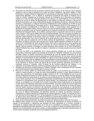 Miércoles 6 de abril de 2016 DIARIO OFICIAL (Segunda Sección) 27
6. Documento que acredite el nivel de estudios requerido para el puesto. En los casos en que el requisito
académico sea de nivel Licenciatura con grado de avance Titulado(a), sólo serán válidos el Título
Profesional o Cédula Profesional registrados en la Secretaría de Educación Pública en términos de las
disposiciones aplicables, o en su defecto la “Autorización Provisional para ejercer la Profesión por el
Título en Trámite” expedida por la Dirección General de Profesiones de la Secretaría de Educación
Pública. En el caso de haber realizado estudios en el extranjero, de conformidad con el numeral 175 del
Acuerdo por el que se emiten las Disposiciones en las materias de Recursos Humanos y del Servicio
Profesional de Carrera, así como el Manual Administrativo de Aplicación General en materia de Recursos
Humanos y Organización y el Manual del Servicio Profesional de Carrera publicado en el DOF el 12 de
julio de 2010 y sus reformas de 29 de agosto de 2011, 06 de septiembre de 2012 y 23 de agosto de 2013,
deberá presentar invariablemente, la constancia de validez o reconocimiento oficial expedido por la
Secretaría de Educación Pública. Para los casos en los que el requisito académico señale "Terminado o
Pasante" se aceptará Carta de Pasante expedida por la institución académica de procedencia o por la
Secretaría de Educación Pública, en su defecto, podrá presentar el documento oficial con el que acredite
haber cubierto el 100% de los créditos del nivel de estudios solicitado. Para los concursos de puestos con
nivel de enlace, y para efecto de cubrir los años de experiencia requeridos por el perfil del puesto, el (la)
aspirante podrá presentar el documento oficial que acredite el tiempo laborado en servicio social y/o
prácticas profesionales. Para cubrir el requisito de la carrera genérica que se solicita en el concurso de
que se trate, para los puestos de nivel de enlace, jefatura de departamento y subdirección de área u
homólogo, se deberá comprobar dicho requisito con el grado escolar específico señalado en el perfil, sin
opción a ser comprobable por grado educativo distinto. Para cubrir el requisito de la carrera genérica que
se solicita en el concurso de que se trate, los puestos de nivel de dirección de área, dirección general
adjunta, dirección general u homólogos, se podrá comprobar dicho requisito con el Título Profesional o
Cédula Profesional que avale el grado de maestría o doctorado en las áreas académicas afines al perfil
de puesto.
En lo que se refiere a la acreditación de la carrera genérica solicitada por el perfil del concurso
relacionada a la leyenda “Véase en el Catálogo de Carreras en TrabajaEn” publicada en la convocatoria
del Diario Oficial. La DGRH confrontará el comprobante de nivel de estudios presentado por el (la)
aspirante contra las carreras genéricas solicitadas por el perfil del puesto. En los casos, que los estudios
referidos en el comprobante no sean compatibles con alguna de las carreras genéricas contempladas por
el perfil, se verificará contra el Catálogo de Carreras publicado en el portal TrabajaEn, dentro del apartado
Documentación Relevante. Cuando el nombre especifico de la carrera presentada en el comprobante por
el (la) aspirante no aparece dentro del alguna de las carreras genéricas solicitadas por el perfil, se
procederá entonces a comparar contra el listado de las carreras especificas del catálogo, si no
apareciera, se procederá entonces conforme al apartado 5 del numeral 15 de estas mismas bases.
7. Impresión del documento de Bienvenido(a) al sistema TrabajaEn como comprobante del folio asignado
por el portal electrónico www.trabajaen.gob.mx para el concurso.
8. Para que un servidor público de carrera titular pueda ser sujeto a una promoción por concurso en el
sistema y busque acceder a un cargo de mayor responsabilidad, jerarquía o rango, deberá presentar al
menos dos evaluaciones del desempeño anuales, conforme al Art. 47 del Reglamento de la Ley del
Servicio Profesional de Carrera en la APF (RLSPC); se tomarán en cuenta las últimas que haya aplicado
el servidor público de carrera titular en el puesto en que se desempeña o en otro anterior; incluso aquellas
que se hayan practicado como servidores(as) públicos(as) considerados(as) de libre designación, previo
a obtener su nombramiento como personal de carrera titulares. Las evaluaciones a que se refiere este
párrafo, se acreditarán en el momento de la revisión documental. Dichas evaluaciones no se requerirán
cuando los(as) servidores(as) públicos(as) de carrera titulares concursen puestos del mismo rango al del
puesto que ocupen. Para las promociones por concurso, en el caso del personal de carrera de primer
nivel de ingreso (enlace), la evaluación del desempeño mediante la cual obtuvieron su nombramiento
como titular no formará parte de las dos requeridas de conformidad al numeral 252 del Acuerdo por el que
se emiten las Disposiciones en las materias de Recursos Humanos y del Servicio Profesional de Carrera,
así como el Manual Administrativo de Aplicación General en materia de Recursos Humanos y
Organización y el Manual del Servicio Profesional de Carrera publicado en el DOF el 12 de julio de 2010 y
sus reformas de 29 de agosto de 2011, 06 de septiembre de 2012 y 23 de agosto de 2013. De no estar
en alguno de los casos anteriores, se deberá manifestar en el escrito bajo protesta de decir verdad citado
en el numeral tres de este documento, no ser servidor(a) público(a) de carrera titular.
9. Datos de dos referencias laborales, de preferencia de los dos últimos empleos conforme al Formato 5.
No obstante haber cubierto los puntos referidos, la Secretaría de Gobernación se reserva el derecho de
solicitar la documentación o referencias que acrediten los datos registrados en la revisión curricular y
documental en cualquier etapa del proceso; por lo que de no acreditarse su existencia o autenticidad, se
descalificará automáticamente al(la) aspirante, o en su caso, se dejará sin efecto el resultado del proceso de
selección y/o el nombramiento que se haya emitido, sin responsabilidad para la Secretaría de Gobernación, la
cual se reserva el derecho de ejercitar las acciones legales procedentes.
 
