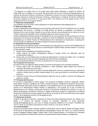 Miércoles 6 de abril de 2016 DIARIO OFICIAL (Segunda Sección) 31
* Se asignará un puntaje único de 10 puntos para todos los(as) aspirantes a puestos de Enlace, de
conformidad con lo señalado en el numeral 185 del Acuerdo por el que se emiten las Disposiciones en las
materias de Recursos Humanos y del Servicio Profesional de Carrera, así como el Manual Administrativo de
Aplicación General en materia de Recursos Humanos y Organización y el Manual del Servicio Profesional
de Carrera publicado en el DOF el 12 de julio de 2010 y sus reformas de 29 de agosto de 2011, 06 de
septiembre de 2012 y 23 de agosto de 2013.
7ª. Publicación de Resultados
Los resultados de los concursos, serán publicados en el portal electrónico www.trabajaen.gob.mx .
8ª. Reserva de Aspirantes
Los(as) candidatos(as) entrevistados(as) por los miembros del Comité Técnico de Selección que no resulten
ganadores(as) del concurso y obtengan el Puntaje Mínimo de Aptitud, se integrarán a la Reserva de
Aspirantes de la rama de cargo o puesto de que se trate, teniendo una permanencia en la misma de un año,
contado a partir de la publicación de los resultados finales del concurso de que se trate.
Los(as) candidatos(as) finalistas estarán en posibilidad de ser convocados(as) durante el periodo que dure su
permanencia en la reserva de aspirantes y tomando en cuenta la clasificación de puestos y ramas de cargo
establecidos por el Comité Técnico de Profesionalización de la Secretaría de Gobernación, a participar en
concursos bajo la modalidad de convocatoria dirigida a la reserva de aspirantes.
9ª. Declaración de Concurso Desierto
El Comité Técnico de Selección podrá, de conformidad con lo dispuesto por el artículo 40 del Reglamento de
la Ley del Servicio Profesional de Carrera en la Administración Pública Federal, declarar desierto un concurso
por las siguientes causas:
I. Porque ningún candidato(a) se presente al concurso;
II. Porque ninguno de los(as) candidatos(as) obtenga el puntaje mínimo de calificación para ser
considerado(a) finalista; o
III. Porque sólo un (una) finalista pase a la etapa de determinación y en ésta sea vetado o bien, no obtenga
la mayoría de los votos de los(as) integrantes del Comité Técnico de Selección.
En caso de declararse desierto el concurso, se podrá emitir una nueva convocatoria.
10ª. Cancelación de Concurso
El Comité Técnico de Selección podrá cancelar el concurso de las plazas en los supuestos siguientes:
a) Cuando medie orden de autoridad competente o exista disposición legal expresa que restrinja la
ocupación del puesto de que se trate o,
b) El puesto de que se trate se apruebe como libre designación o bien se considere para dar cumplimiento
a laudos o resoluciones que hayan causado estado, en su caso, para restituir en sus derechos a alguna
persona o,
c) Cuando el Comité Técnico de Profesionalización determine que se modifica o suprime del Catálogo del
puesto en cuestión.
11ª. Principios del Concurso
El concurso se desarrollará en estricto apego a los principios de legalidad, eficiencia, objetividad, calidad,
imparcialidad, equidad, competencia por mérito y equidad de género, sujetándose el desarrollo del proceso y
la determinación del Comité Técnico de Selección, a las disposiciones de la Ley del Servicio Profesional de
Carrera en la Administración Pública Federal, su Reglamento y del Acuerdo por el que se emiten las
Disposiciones en las materias de Recursos Humanos y del Servicio Profesional de Carrera, así como el
Manual Administrativo de Aplicación General en materia de Recursos Humanos y Organización y el Manual
del Servicio Profesional de Carrera publicado en el DOF el 12 de julio de 2010 y sus reformas de 29 de agosto
de 2011, 06 de septiembre de 2012 y 23 de agosto de 2013.
12ª. Resolución de dudas
A efecto de garantizar la atención y resolución de dudas que los(as) aspirantes formulen con relación a las
plazas y el proceso del presente concurso, se encuentra disponible el correo electrónico
reclutamiento1@segob.gob.mx, así como un módulo de atención telefónico en el número 1102-6000, Ext.
16115 ó 16148, el cual estará funcionando de 12:00 a 14:00 hrs. y de 16:30 a 18:00 hrs.
13ª. Inconformidades
Los(as) concursantes podrán presentar cualquier inconformidad, ante el Area de Quejas del Organo Interno
de Control de la dependencia, en Calle Bahía de Santa Bárbara número 193, Pisos 1 y 2, Colonia Verónica
Anzures, Delegación Miguel Hidalgo, Código Postal 11300, Ciudad de México., en términos de lo dispuesto
por la Ley del Servicio Profesional de Carrera en la Administración Pública Federal y su Reglamento.
 