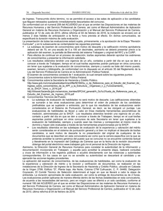 56 (Segunda Sección) DIARIO OFICIAL Miércoles 6 de abril de 2016
de Ingreso. Transcurrido dicho término, no se permitirá el acceso a las salas de aplicación a los candidatos
que lleguen retrasados quedando inmediatamente descartados del concurso.
De conformidad con el numeral 208 del ACUERDO por el que se emiten las Disposiciones en las materias de
Recursos Humanos y del Servicio Profesional de Carrera, así como el Manual Administrativo de Aplicación
General en materia de Recursos Humanos y Organización y el Manual del Servicio Profesional de Carrera,
publicados el 12 de Julio de 2010, última reforma el 04 de febrero de 2016, la invitación se enviará con al
menos 2 días hábiles de anticipación a la fecha y hora prevista al efecto. En dichos comunicados, se
especificará la duración máxima de cada evaluación.
La presentación de todas las evaluaciones estará sujeta, primeramente, a la aprobación de la Etapa "Revisión
Curricular", y en lo subsecuente se contemplarán las siguientes premisas:
 La subetapa de examen de conocimientos será motivo de descarte y la calificación mínima aprobatoria
deberá ser de 70, en una escala de 0 a 100 sin decimales, asimismo se deberá presentar previo a la
aplicación del examen, la pantalla de Bienvenida del sistema Trabajaen y original del RFC y la CURP.
 Para efectos de continuar en el proceso de selección, los/las aspirantes deberán aprobar los exámenes
de conocimientos y presentar la información solicitada.
 Los resultados obtenidos tendrán una vigencia de un año, contados a partir del día en que se den a
conocer a través de Trabajaen, tiempo en el cual los/las aspirantes podrán participar en otros concursos
sin tener que sujetarse a la evaluación de conocimientos, siempre y cuando se trate del mismo puesto,
examen, temario y bibliografía, de conformidad con lo dispuesto en el artículo 35 del Reglamento de la
Ley del Servicio Profesional de Carrera en la Administración Pública Federal.
El examen de conocimientos constará de 1 evaluación, la cual versará sobre los siguientes puntos:
a) Conocimientos sobre la Administración Pública Federal.
b) Conocimientos sobre la Secretaría de Hacienda y Crédito Público.
http://www.gob.mx/cms/uploads/attachment/file/56169/Gu_a_de_Referencia_para_el_Estudio_del_Examen_de_
Ingreso_sobre_conocimientos_de_la_APF_y_la_Estructura__Organizaci_n_y_Funcionamiento_
de_la_SHCP_Versi_n_2016.pdf
http://intranet.hacienda.gob.mx/servicios_tramites/SPC/inf_general/rh_Gu%c3%ada_de_Referencia_para_el_
Estudio_del_Examen_de_Ingreso_2016.pdf
c) Conocimientos Técnicos del Puesto.
 La subetapa de evaluación de habilidades no será motivo de descarte. Las calificaciones obtenidas
se sumarán a las otras evaluaciones para determinar el orden de prelación de los candidatos
prefinalistas que se sujetarán a entrevista, por lo que los resultados de las evaluaciones serán
considerados en el Sistema de Puntuación General, es decir, se les otorgará un puntaje. Las
evaluaciones de habilidades se llevan a cabo en línea mediante herramientas psicométricas de
medición, administradas por la SHCP. Los resultados obtenidos tendrán una vigencia de un año,
contado a partir del día en que se den a conocer a través de Trabajaen, tiempo en el cual los/las
aspirantes podrán participar en otros concursos de esta Secretaría sin tener que sujetarse a la
evaluación de habilidades, siempre y cuando sean las mismas y correspondan al mismo nivel de
dominio y hayan sido evaluadas a través de las herramientas proporcionadas por la SHCP.
 Los resultados obtenidos en las subetapas de evaluación de la experiencia y valoración del mérito
serán consideradas en el sistema de puntuación general y si bien no implican el descarte de los/las
candidatos, si será motivo de descarte la no presentación del original de cualquiera de los
documentos que se describen en esta convocatoria así como que la carrera específica con la que se
pretenda acreditar la carrera genérica del puesto que se concurse no se encuentre contenida textual
y literalmente en la impresión del Catálogo de Carreras que en la fecha de la revisión documental
obtenga del portal electrónico www.trabajaen.gob.mx el personal de la Dirección de Ingreso.
Asimismo, la Dirección General de Recursos Humanos para constatar la autenticidad de la información y
documentación incorporada en Trabajaen, y aquella para acreditar la presente etapa, realizará consultas
y cruce de información a los registros públicos o acudirá directamente con las instancias y autoridades
correspondientes. En los casos en que no se acredite su autenticidad se descartará al candidato y se
ejercerán las acciones legales procedentes.
La aplicación del examen de conocimientos, de las evaluaciones de habilidades, así como la evaluación de
la experiencia y valoración de mérito y la revisión y verificación de documentos, se realizarán en las
instalaciones de la Dirección de Ingreso de la Secretaría de Hacienda y Crédito Público, ubicada en Calzada
de la Virgen 2799, Edificio “D”, Planta baja, Ala Norte, Colonia CTM Culhuacán, C. P. 04480, Delegación
Coyoacán. El Comité Técnico de Selección determinará el lugar en que se llevará a cabo la etapa de
entrevista. La duración aproximada de cada evaluación, así como la entrega de documentos es de 2 horas.
Las evaluaciones podrán aplicarse de manera diferida dentro de las fechas establecidas en esta convocatoria,
de acuerdo a las necesidades del servicio, pero en ningún caso se diferirá a un solo candidato, conforme al
numeral 180 del ACUERDO por el que se emiten las Disposiciones en las materias de Recursos Humanos y
del Servicio Profesional de Carrera, así como el Manual Administrativo de Aplicación General en materia de
Recursos Humanos y Organización y el Manual del Servicio Profesional de Carrera, publicados el 12 de Julio
de 2010, última reforma el 04 de febrero de 2016.
 