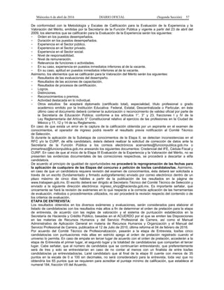 Miércoles 6 de abril de 2016 DIARIO OFICIAL (Segunda Sección) 57
De conformidad con la Metodología y Escalas de Calificación para la Evaluación de la Experiencia y la
Valoración del Mérito, emitidas por la Secretaría de la Función Pública y vigente a partir del 23 de abril del
2009, los elementos que se calificarán para la Evaluación de la Experiencia serán los siguientes:
- Orden en los puestos desempeñados.
- Duración en los puestos desempeñados.
- Experiencia en el Sector público.
- Experiencia en el Sector privado.
- Experiencia en el Sector social.
- Nivel de responsabilidad.
- Nivel de remuneración.
- Relevancia de funciones o actividades.
- En su caso, experiencia en puestos inmediatos inferiores al de la vacante.
- En su caso, aptitud en puestos inmediatos inferiores al de la vacante.
Asimismo, los elementos que se calificarán para la Valoración del Mérito serán los siguientes:
- Resultados de las evaluaciones del desempeño.
- Resultados de las acciones de capacitación.
- Resultados de procesos de certificación.
- Logros.
- Distinciones.
- Reconocimientos o premios.
- Actividad destacada en lo individual.
- Otros estudios: Se aceptará diplomado (certificado total), especialidad, título profesional o grado
académico emitido por la Institución Educativa: Federal, Estatal, Descentralizada o Particular, en éste
último caso el documento deberá contener la autorización o reconocimiento de validez oficial por parte de
la Secretaría de Educación Pública; conforme a los artículos 1°, 3° y 23, fracciones I y IV de la
Ley Reglamentaria del Artículo 5° Constitucional relativo al ejercicio de las profesiones en la Ciudad de
México y 11, 12 y 14 de su Reglamento.
En caso de que exista un error en la captura de la calificación obtenida por un aspirante en el examen de
conocimientos, el operador de ingreso podrá revertir el resultado previa notificación al Comité Técnico
de Selección.
Si durante la aplicación de la Subetapa de conocimientos de la Etapa II, se detectan inconsistencias en el
RFC y/o la CURP, de el/la candidata/o, éste/a deberá realizar la solicitud de corrección de datos ante la
Secretaría de la Función Pública a los correos electrónicos acervantes@funcionpublica.gob.mx o
jmmartinez@funcionpublica.gob.mx anexando los siguientes documentos: Credencial del IFE, Cédula Fiscal y
CURP. En caso de que al inicio de la Etapa III Evaluación de la Experiencia y la Valoración del Mérito, no se
presenten las evidencias documentales de las correcciones respectivas, se procederá a descartar a el/la
candidato/a.
De acuerdo al principio de igualdad de oportunidades no procederá la reprogramación de las fechas para
la aplicación de cualquiera de las Etapas del concurso a petición de los/las candidatos/tas. Asimismo,
en caso de que un candidato/a requiera revisión del examen de conocimientos, ésta deberá ser solicitada a
través de un escrito (fundamentado y firmado autógrafamente) enviado por correo electrónico dentro de un
plazo máximo de cinco días hábiles a partir de la publicación de los resultados en la página de
www.trabajaen.gob.mx. El escrito deberá ser dirigido al Secretario Técnico del Comité Técnico de Selección y
enviado a la siguiente dirección electrónica: ingreso_shcp@hacienda.gob.mx. Es importante señalar, que
únicamente se hará la revisión de exámenes en lo que respecta a la correcta aplicación de las herramientas
de evaluación, métodos o procedimientos utilizados, no así procederá la revisión respecto del contenido o de
los criterios de evaluación.
ETAPA DE ENTREVISTA:
Los resultados obtenidos en los diversos exámenes y evaluaciones, serán considerados para elaborar el
listado de candidatos/as con los resultados más altos a fin de determinar el orden de prelación para la etapa
de entrevista, de acuerdo con las reglas de valoración y el sistema de puntuación establecidos en la
Secretaría de Hacienda y Crédito Público, basadas en el ACUERDO por el que se emiten las Disposiciones
en las materias de Recursos Humanos y del Servicio Profesional de Carrera, así como el Manual
Administrativo de Aplicación General en materia de Recursos Humanos y Organización y el Manual del
Servicio Profesional de Carrera, publicados el 12 de Julio de 2010, última reforma el 04 de febrero de 2016.
Por acuerdo del Comité Técnico de Profesionalización, pasarán a la etapa de Entrevista, los/las cinco
candidatos/as con puntuaciones más altas en estricto apego al orden de prelación registrado cuando el
universo lo permita. En caso de empate en tercer lugar de acuerdo con el orden de prelación, accederán a la
etapa de Entrevista el primer lugar, el segundo lugar y la totalidad de candidatos/as que compartan el tercer
lugar. Cabe señalar, que el número de candidatos que se continuarían entrevistando, que preferentemente
será de tres y solo se entrevistarían en caso de no contar al menos con un finalista de entre los/las
candidatos/as ya entrevistados/as. La/el candidata/o que al final de la etapa III cuente con menos de 35
puntos en la escala de 0 a 100 sin decimales, no será considerada/o para la entrevista, toda vez que no
obtendría los 65 puntos que se requieren para acreditar el puntaje mínimo de calificación, que establece el
numeral 184, fracción VII del Acuerdo.
 