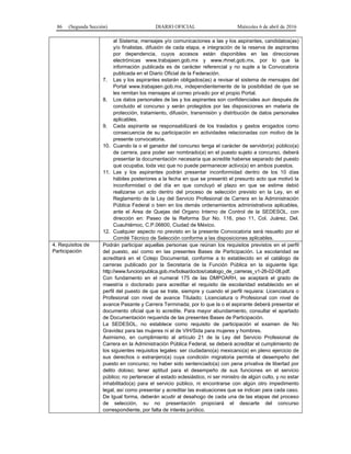 86 (Segunda Sección) DIARIO OFICIAL Miércoles 6 de abril de 2016
al Sistema; mensajes y/o comunicaciones a las y los aspirantes, candidatos(as)
y/o finalistas, difusión de cada etapa, e integración de la reserva de aspirantes
por dependencia, cuyos accesos están disponibles en las direcciones
electrónicas www.trabajaen.gob.mx y www.rhnet.gob.mx, por lo que la
información publicada es de carácter referencial y no suple a la Convocatoria
publicada en el Diario Oficial de la Federación.
7. Las y los aspirantes estarán obligados(as) a revisar el sistema de mensajes del
Portal www.trabajaen.gob.mx, independientemente de la posibilidad de que se
les remitan los mensajes al correo privado por el propio Portal.
8. Los datos personales de las y los aspirantes son confidenciales aun después de
concluido el concurso y serán protegidos por las disposiciones en materia de
protección, tratamiento, difusión, transmisión y distribución de datos personales
aplicables.
9. Cada aspirante se responsabilizará de los traslados y gastos erogados como
consecuencia de su participación en actividades relacionadas con motivo de la
presente convocatoria.
10. Cuando la o el ganador del concurso tenga el carácter de servidor(a) público(a)
de carrera, para poder ser nombrado(a) en el puesto sujeto a concurso, deberá
presentar la documentación necesaria que acredite haberse separado del puesto
que ocupaba, toda vez que no puede permanecer activo(a) en ambos puestos.
11. Las y los aspirantes podrán presentar inconformidad dentro de los 10 días
hábiles posteriores a la fecha en que se presentó el presunto acto que motivó la
inconformidad o del día en que concluyó el plazo en que se estime debió
realizarse un acto dentro del proceso de selección previsto en la Ley, en el
Reglamento de la Ley del Servicio Profesional de Carrera en la Administración
Pública Federal o bien en los demás ordenamientos administrativos aplicables,
ante el Area de Quejas del Organo Interno de Control de la SEDESOL, con
dirección en: Paseo de la Reforma Sur No. 116, piso 11, Col. Juárez, Del.
Cuauhtémoc, C.P.06600, Ciudad de México.
12. Cualquier aspecto no previsto en la presente Convocatoria será resuelto por el
Comité Técnico de Selección conforme a las disposiciones aplicables.
4. Requisitos de
Participación
Podrán participar aquellas personas que reúnan los requisitos previstos en el perfil
del puesto, así como en las presentes Bases de Participación. La escolaridad se
acreditará en el Cotejo Documental, conforme a lo establecido en el catálogo de
carreras publicado por la Secretaría de la Función Pública en la siguiente liga:
http://www.funcionpublica.gob.mx/bolsa/doctos/catalogo_de_carreras_v1-26-02-08.pdf.
Con fundamento en el numeral 175 de las DMPOARH, se aceptará el grado de
maestría o doctorado para acreditar el requisito de escolaridad establecido en el
perfil del puesto de que se trate, siempre y cuando el perfil requiera: Licenciatura o
Profesional con nivel de avance Titulado; Licenciatura o Profesional con nivel de
avance Pasante y Carrera Terminada; por lo que la o el aspirante deberá presentar el
documento oficial que lo acredite. Para mayor abundamiento, consultar el apartado
de Documentación requerida de las presentes Bases de Participación.
La SEDESOL, no establece como requisito de participación el examen de No
Gravidez para las mujeres ni el de VIH/Sida para mujeres y hombres.
Asimismo, en cumplimiento al artículo 21 de la Ley del Servicio Profesional de
Carrera en la Administración Pública Federal, se deberá acreditar el cumplimiento de
los siguientes requisitos legales: ser ciudadano(a) mexicano(a) en pleno ejercicio de
sus derechos o extranjero(a) cuya condición migratoria permita el desempeño del
puesto en concurso; no haber sido sentenciado(a) con pena privativa de libertad por
delito doloso; tener aptitud para el desempeño de sus funciones en el servicio
público; no pertenecer al estado eclesiástico, ni ser ministro de algún culto, y no estar
inhabilitado(a) para el servicio público, ni encontrarse con algún otro impedimento
legal, así como presentar y acreditar las evaluaciones que se indican para cada caso.
De Igual forma, deberán acudir al desahogo de cada una de las etapas del proceso
de selección, su no presentación propiciará el descarte del concurso
correspondiente, por falta de interés jurídico.
 
