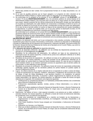 Miércoles 6 de abril de 2016 DIARIO OFICIAL (Segunda Sección) 109
9. Escrito bajo protesta de decir verdad. Se le proporcionará formato en el cotejo documental a la o el
aspirante.
10. En el caso de aquellas personas que se hayan apegado a un programa de retiro voluntario en la
Administración Pública Federal, su ingreso estará sujeto a lo dispuesto en la normatividad aplicable.
11. De conformidad con lo señalado en los artículos 37 de la LSPCAPF, artículo 47 del RLSPCAPF y el
numeral 174 de las DRHSPCMAAGRHOMSPC, las y los servidores públicos de carrera titulares en la
Administración Pública Federal y que concursen para una plaza de un rango superior al nivel del puesto
que ocupan, deberán presentar las dos últimas evaluaciones del desempeño anuales que haya aplicado
en el puesto que desempeña, las cuales deberán ser consecutivas e inmediatas a la fecha en que la o el
aspirante se registre en el concurso de que se trate y correspondan al rango del puesto que desempeñe.
En el caso de que el servidor público no cuente con alguna de las evaluaciones por causas imputables a
la dependencia, no podrán ser exigibles éstas, por lo que para verificar el desempeño de éste, el CTS
solicitará a la dependencia la información necesaria para tales efectos.
De conformidad con lo señalado en el numeral 252 de las DRHSPCMAAGRHOMSPC, para que las o los
servidores públicos de carrera de primer nivel de ingreso (Enlace) puedan acceder a un cargo del Servicio
Profesional de Carrera de mayor responsabilidad o jerarquía, deben contar con dos evaluaciones anuales del
desempeño. Así mismo, deberán presentar el nombramiento como los servidores públicos de carrera titular.
VALORACION DEL MERITO
En lo relativo a la valoración del mérito, por lo que corresponde a otros estudios concluidos, únicamente se
considerarán para evaluar los puntos mencionados a continuación, conforme a lo dispuesto en la Metodología
y Escalas de Calificaciones de la Evaluación de la Experiencia y Valoración del Mérito, documento emitido por
la Dirección General del Servicio Profesional de Carrera de la Secretaría de la Función Pública, que entró en
vigor a partir del 23 de abril de 2009.
En la valoración del mérito se calificarán los siguientes elementos:
• Acciones de desarrollo profesional.- Se calificarán una vez emitidas las disposiciones previstas en los
artículos 43 y 45 del Reglamento de LSPCAPF.
• Resultados de las evaluaciones del desempeño.- Se calificará con base en las evaluaciones de
desempeño anual. De manera específica, a través de los puntos de la calificación obtenida en la última
evaluación del desempeño anual.
• Resultados de las acciones de capacitación.- Se calificará con base en las calificaciones de las acciones
de capacitación. De manera específica, a través del promedio de las calificaciones obtenidas por el
servidor público de carrera titular en el ejercicio fiscal inmediato anterior. En caso de que en el ejercicio
fiscal inmediato anterior no se hubieren autorizado acciones de capacitación para el servidor público de
carrera titular, no será calificado en este elemento.
• Resultados de procesos de certificación.- Se calificará a través del número de capacidades profesionales
certificadas vigentes logradas por los servidores públicos de carrera titulares en puestos sujetos al
Servicio Profesional de Carrera.
• Logros.- Se refiere al alcance de un objetivo relevante de la o el aspirante en su labor o campo de trabajo,
a través de aportaciones que mejoraron, facilitaron, optimizaron o fortalecieron las funciones de su área
de trabajo, el logro de metas estratégicas o que aportaron beneficio a la ciudadanía, sin generar
presiones presupuestales adicionales, ni perjudicar o afectar negativamente los objetivos de otra área,
unidad responsable o de negocios. De manera específica, se calificarán a través del número de logros
obtenidos por el aspirante. Se considerarán como logros los siguientes:
→ Certificaciones en competencias laborales o en habilidades profesionales distintas a las consideradas
para el Servicio Profesional de Carrera.
→ Publicaciones especializadas (gacetas, revistas, prensa o libros) relacionados a su campo de
experiencia.
→ Otras que al efecto establezca la Dirección General de Desarrollo Humano y Servicio Profesional de
Carrera de la Secretaría de la Función Pública. En ningún caso se considerarán logros de tipo
político o religioso.
• Distinciones.- Se refieren al honor o trato especial concedido a una persona por su labor, profesión o
actividad individual. De manera específica, se calificarán a través del número de distinciones obtenidas,
se considerarán como una distinción las siguientes:
→ Fungir como presidente (a), vicepresidente (a) o miembro (a) fundador (a) de Asociaciones u
Organizaciones no Gubernamentales (Científicas, de Investigación, Gremiales, Estudiantiles o de
Profesionistas).
→ Título Grado Académico Honoris Causa otorgado por Universidades o Instituciones de Educación
Superior.
→ Graduación con Honores o con Distinción.
→ Otras que al efecto establezca la Dirección General de Desarrollo Humano y Servicio Profesional de
Carrera, de la Secretaría de la Función Pública. En ningún caso se considerarán distinciones del tipo
político o religioso.
 