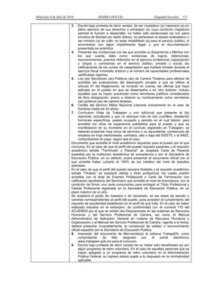 Miércoles 6 de abril de 2016 DIARIO OFICIAL (Segunda Sección) 115
3. Escrito bajo protesta de decir verdad, de ser ciudadano (a) mexicano (a) en
pleno ejercicio de sus derechos o extranjero (a) cuya condición migratoria
permita la función a desarrollar; no haber sido sentenciado (a) con pena
privativa de libertad por delito doloso; no pertenecer al estado eclesiástico o
ser ministro (a) de culto; no estar inhabilitado (a) para el servicio público, ni
encontrarse con algún impedimento legal; y que la documentación
presentada es auténtica.
4. Presentar las constancias con las que acredite su Experiencia y Méritos con
los que cuenta, tales como: evidencias de logros, distinciones,
reconocimientos, premios obtenidos en el ejercicio profesional, capacitación
y cargos o comisiones en el servicio público, privado o social, las
calificaciones de los cursos de capacitación que hubiere tomado durante el
ejercicio fiscal inmediato anterior y el número de capacidades profesionales
certificadas vigentes.
5. Los (as) Servidores (as) Públicos (as) de Carrera Titulares para efectos de
acreditar las evaluaciones del desempeño anuales a que se refiere el
artículo 47 del Reglamento, se tomarán en cuenta, las últimas que haya
aplicado en el puesto en que se desempeña o en otro anterior, incluso
aquellas que se hayan practicado como servidores públicos considerados
de libre designación, previo a obtener su nombramiento como servidores
(as) públicos (as) de carrera titulares.
6. Cartilla del Servicio Militar Nacional Liberada (únicamente en el caso de
hombres hasta los 40 años).
7. Currículum Vítae de Trabajaen y uno adicional que presente el (la)
aspirante, actualizado y que no abarque más de dos cuartillas, detallando
funciones específicas, puesto ocupado y periodo en el cual laboró: para
acreditar los años de experiencia solicitados para el puesto y que se
manifestaron en su momento en el currículo registrado en Trabajaen, se
deberán presentar hoja única de servicios o su equivalente, constancias de
empleos en hoja membretada, contratos, alta o baja del ISSSTE o el IMSS,
comprobantes de pago, según sea el caso.
Documento que acredite el nivel académico requerido para el puesto por el que
concursa. En el caso de que el perfil del puesto requiera pasantes y el requisito
académico señale "Terminado o Pasante" se aceptará Carta de Pasante
expedida por la Institución Académica de procedencia o por la Secretaría de
Educación Pública, en su defecto, podrá presentar el documento oficial con el
que acredite haber cubierto el 100% de los créditos del nivel de estudios
solicitado.
En el caso de que el perfil del puesto requiera titulados y el requisito académico
señale “Titulado” se aceptará cédula y título profesional, los cuales podrán
acreditar con el Acta de Examen Profesional o Carta de Terminación con
calificación aprobatoria del Seminario que acredite el nivel de licenciatura, con la
condición de firmar una carta compromiso para entregar el Título Profesional y
Cédula Profesional registrada en la Secretaria de Educación Pública, en un
plazo máximo de un año.
Se aceptará el grado de maestría o de doctorado, en las áreas de estudio y
carreras correspondientes al perfil del puesto, para acreditar el cumplimiento del
requisito de escolaridad establecido en el perfil de que trate. En el caso de haber
realizado estudios en el extranjero, de conformidad con el numeral 175 del
ACUERDO por el que se emiten las Disposiciones en las materias de Recursos
Humanos y del Servicio Profesional de Carrera, así como el Manual
Administrativo de Aplicación General en materia de Recursos Humanos y
Organización y el Manual del Servicio Profesional de Carrera, vigente a la fecha,
deberá presentar invariablemente, la constancia de validez o reconocimiento
oficial expedido por la Secretaría de Educación Pública.
8. Impresión del documento de Bienvenido(a) al sistema TrabajaEN, como
comprobante de folio asignado por el portal electrónico
www.trabajaen.gob.mx para el concurso.
9. Escrito bajo protesta de decir verdad de no haber sido beneficiado (a) por
algún programa de retiro voluntario. En el caso de aquellas personas que se
hayan apegado a un programa de retiro voluntario en la Administración
Pública Federal, su ingreso estará sujeto a lo dispuesto en la normatividad
aplicable.
 
