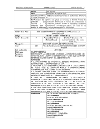 Miércoles 6 de abril de 2016 DIARIO OFICIAL (Tercera Sección) 5
Idioma No requiere
Otros Necesidad de viajar: A veces
La Calificación Mínima del Examen de Conocimientos de Conformidad al Temario
que se Publica es de: 70
Conformación de la
prelación para
acceder a la
entrevista con el
Comité de Selección
Para esta plaza en concurso, el Comité Técnico de
Selección determinará el número de candidatos/as a
entrevistar, conforme al orden de prelación que elabora la
herramienta www.trabajaen.gob.mx, con base en los
puntajes globales de los/as concursantes.
Nombre de la Plaza JEFE DE DEPARTAMENTO DE PLANES DE MANEJO PARA LA
CONSERVACION
Código 16-713-1-CFOB001-0000034-E-C-D
Número de vacantes 01 Percepción ordinaria
(Mensual Bruto)
$19,432.72 (Diecinueve mil
cuatrocientos treinta y dos pesos
72/100 m.n.)
Adscripción DIRECCION GENERAL DE VIDA SILVESTRE
Nivel OB1 Tipo de Nombramiento: SERVIDOR PUBLICO DE CARRERA
TITULAR
Sede (radicación) MEXICO D.F.
Objetivos y
Funciones
Principales
OBJETIVO GENERAL
DESARROLLAR LAS MEDIDAS DE MANEJO DE LAS POBLACIONES DE VIDA
SILVESTRE, PARA LOGRAR SU CONSERVACION Y LA DE SUS HABITAT EN
BENEFICIO DE LA SOCIEDAD Y DEL MEDIO AMBIENTE.
FUNCIONES
1 ELABORAR PLANES DE MANEJO PARA ESPECIES PRIORITARIAS PARA
EL FOMENTO DE LA OPERACION DE LAS UMA.
2 PROPONER EL ESTABLECIMIENTO, MODIFICACION Y LEVANTAMIENTO
DE VEDAS, PARA EL ADECUADO MANEJO Y APROVECHAMIENTO
SUSTENTABLE DE POBLACIONES DE VIDA SILVESTRE.
3 ELABORAR OPINIONES SOBRE LAS MANIFESTACIONES DE IMPACTO
AMBIENTAL QUE SE PRESENTEN EN MATERIA DE VIDA SILVESTRE, PARA
PROCURAR LA PROTECCION A LA BIODIVERSIDAD.
4 FORMULAR Y DESARROLLAR PROGRAMAS DE RESTAURACION
ECOLOGICA Y, EN SU CASO PROYECTOS DE DECLARATORIA DE ZONAS
DE RESTAURACION, PARA COADYUVAR EN LAS INICIATIVAS DE
CONSERVACION DE VIDA SILVESTRE Y SUS HABITAT, ASI COMO
PREVENIR Y REVERTIR EL DETERIORO DE LOS RECURSOS NATURALES.
5 SANCIONAR, CONFORME A LAS ATRIBUCIONES DE LA SECRETARIA LA
CARTA NACIONAL PESQUERA QUE FORMULE LA SAGARPA, PARA
PREVENIR Y REVERTIR EL DETERIORO DE LOS RECURSOS PESQUEROS.
Académicos LICENCIATURA O PROFESIONAL TITULADO
AREA GENERAL
CIENCIAS AGROPECUARIAS
CARRERA GENERICA
BIOLOGIA, ECOLOGIA
AREA GENERAL
CIENCIAS NATURALES Y EXACTAS
CARRERA GENERICA
BIOLOGIA, ECOLOGIA
AREA GENERAL
INGENIERIA Y TECNOLOGIA
CARRERA GENERICA
ECOLOGIA
 