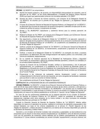 Miércoles 6 de abril de 2016 DIARIO OFICIAL (Primera Sección) 81
DÉCIMA. “LA SEDATU” se compromete a:
a) Aportar de manera oportuna y de acuerdo a la disponibilidad presupuestaria los subsidios, para la
ejecución de “EL PREP”, en las Zonas Metropolitanas y Ciudades del Sistema Urbano Nacional
(SUN) que hayan sido seleccionadas conforme a la normativa aplicable a “EL PREP”.
b) Aprobar las obras y acciones de manera oportuna y por conducto de la Delegación Estatal de
“LA SEDATU” de acuerdo con lo previsto en las “Reglas de Operación” y la legislación federal
aplicable.
c) A través de la Dirección General de Rescate de Espacios Públicos y la Delegación de “LA SEDATU”,
se efectuarán las acciones de supervisión de acuerdo al programa o calendario de ejecución de obra,
a efecto de verificar el avance y cumplimiento de metas.
d) Brindar a “EL MUNICIPIO” capacitación y asistencia técnica para la correcta operación de
“EL PREP”.
e) Realizar la difusión de “EL PREP”, por conducto de la Delegación Estatal y por la Dirección General
de Rescate de Espacios Públicos de “LA SEDATU”.
f) Dar seguimiento a través de la Delegación Estatal de “LA SEDATU” a la ejecución, operación y
ejercicio del gasto de los proyectos e informar periódicamente de su evolución a la Dirección General
de Rescate de Espacios Públicos de “LA SEDATU”, en cumplimiento a lo establecido por el Artículo
25 de las “Reglas de Operación”.
g) Verificar a través de la Delegación Estatal de “LA SEDATU” y la Dirección General de Rescate de
Espacios Públicos de “LA SEDATU”, el mantenimiento, conservación y operación de los espacios
públicos intervenidos.
h) Verificar, a través de la Delegación Estatal de “LA SEDATU”, la conclusión de obras y acciones
previamente a la elaboración del acta entrega-recepción del espacio público a la comunidad y del
informe de resultados, respectivamente.
i) En su carácter de instancia ejecutora de la Modalidad de Participación Social y Seguridad
Comunitaria, se compromete a aplicar los subsidios federales aportados, conforme a lo señalado en
la normativa federal aplicable a “EL PREP”.
j) Impulsar la creación de las Contralorías Sociales, verificar su funcionamiento y dar el adecuado
acompañamiento, en cumplimiento a lo establecido en la Ley General de Desarrollo Social, su
Reglamento y al Acuerdo por el que se Establecen los Lineamientos para la Promoción y Operación
de la Contraloría Social en los Programas Federales de Desarrollo Social, emitidos por la Secretaría
de la Función Pública.
k) Proporcionar a las instancias de evaluación externa, fiscalización, control y auditorías
correspondientes la información que les sea requerida, así como otorgarles las facilidades necesarias
para que lleven a cabo sus acciones en dichas materias.
l) Dar cumplimiento al Artículo 37 de las “Reglas de Operación”.
CAPÍTULO VI. DE LA REASIGNACIÓN DE LOS SUBSIDIOS FEDERALES
DÉCIMA PRIMERA. “LA SEDATU”, a través de su Dirección General de Rescate de Espacios Públicos, a
partir del 29 de mayo podrá realizar revisiones respecto al avance de las obras y acciones, y del ejercicio y
comprobación de los recursos federales ministrados a “EL MUNICIPIO”. Los recursos que no hubieren sido
ejercidos o comprometidos o cuyas acciones no tuvieren un avance de acuerdo a lo programado, podrán ser
redistribuidos con base en los criterios establecidos en el Artículo 41, fracción I de las “Reglas de Operación”.
En caso de que los compromisos establecidos por la instancia ejecutora no se cumplan, la Dirección
General de Rescate de Espacios Públicos de “LA SEDATU”, estará en posibilidad de redistribuir las
asignaciones originales entre otros proyectos de la misma entidad o de otros municipios de entidades
federativas diferentes que participan en “EL PREP”.
Cuando la Dirección General de Rescate de Espacios Públicos de “LA SEDATU” detecte saldos
disponibles con base en el calendario de recursos, realizará el movimiento de afectación presupuestal a otra
entidad federativa con base en los criterios establecidos en el artículo 41, Párrafo Segundo de las
“Reglas de Operación”, a efecto de evitar el subejercicio y la reserva de los recursos disponibles por parte de
la Secretaría de Hacienda y Crédito Público.
Asimismo, y con el objeto de fomentar ciudades más compactas y sustentables, se dará preferencia a las
propuestas que se ubiquen en las áreas urbanas consideradas por “LA SEDATU” como de atención prioritaria,
como son los perímetros de contención urbana definidos por la CONAVI (principalmente los clasificados
intraurbanos U1: Zonas urbanas consolidadas con acceso a empleo, equipamientos y servicios urbanos); así
 