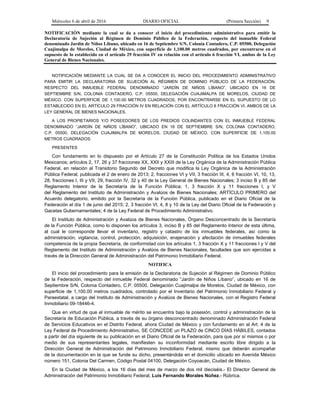 Miércoles 6 de abril de 2016 DIARIO OFICIAL (Primera Sección) 9
NOTIFICACIÓN mediante la cual se da a conocer el inicio del procedimiento administrativo para emitir la
Declaratoria de Sujeción al Régimen de Dominio Público de la Federación, respecto del inmueble Federal
denominado Jardín de Niños Líbano, ubicado en 16 de Septiembre S/N, Colonia Contadero, C.P. 05500, Delegación
Cuajimalpa de Morelos, Ciudad de México, con superficie de 1,100.00 metros cuadrados, por encontrarse en el
supuesto de lo establecido en el artículo 29 fracción IV en relación con el artículo 6 fracción VI, ambos de la Ley
General de Bienes Nacionales.
NOTIFICACIÓN MEDIANTE LA CUAL SE DA A CONOCER EL INICIO DEL PROCEDIMIENTO ADMINISTRATIVO
PARA EMITIR LA DECLARATORIA DE SUJECIÓN AL RÉGIMEN DE DOMINIO PÚBLICO DE LA FEDERACIÓN,
RESPECTO DEL INMUEBLE FEDERAL DENOMINADO “JARDÍN DE NIÑOS LÍBANO”, UBICADO EN 16 DE
SEPTIEMBRE S/N, COLONIA CONTADERO, C.P. 05500, DELEGACIÓN CUAJIMALPA DE MORELOS, CIUDAD DE
MÉXICO, CON SUPERFICIE DE 1,100.00 METROS CUADRADOS, POR ENCONTRARSE EN EL SUPUESTO DE LO
ESTABLECIDO EN EL ARTÍCULO 29 FRACCIÓN IV EN RELACIÓN CON EL ARTÍCULO 6 FRACCIÓN VI, AMBOS DE LA
LEY GENERAL DE BIENES NACIONALES.
A LOS PROPIETARIOS Y/O POSEEDORES DE LOS PREDIOS COLINDANTES CON EL INMUEBLE FEDERAL
DENOMINADO “JARDÍN DE NIÑOS LÍBANO”, UBICADO EN 16 DE SEPTIEMBRE S/N, COLONIA CONTADERO,
C.P. 05500, DELEGACIÓN CUAJIMALPA DE MORELOS, CIUDAD DE MÉXICO, CON SUPERFICIE DE 1,100.00
METROS CUADRADOS.
PRESENTES
Con fundamento en lo dispuesto por el Artículo 27 de la Constitución Política de los Estados Unidos
Mexicanos; artículos 2, 17, 26 y 37 fracciones XX, XXII y XXIII de la Ley Orgánica de la Administración Pública
Federal, en relación al Transitorio Segundo del Decreto que modifica la Ley Orgánica de la Administración
Pública Federal, publicada el 2 de enero de 2013; 2, fracciones VI y VII, 3 fracción III, 4, 6 fracción VI, 10, 13,
28, fracciones I, III y VII, 29, fracción IV, 32 y 40 de la Ley General de Bienes Nacionales; 3 inciso B y 85 del
Reglamento Interior de la Secretaría de la Función Pública; 1, 3 fracción X y 11 fracciones I, y V
del Reglamento del Instituto de Administración y Avalúos de Bienes Nacionales; ARTÍCULO PRIMERO del
Acuerdo delegatorio, emitido por la Secretaría de la Función Pública, publicado en el Diario Oficial de la
Federación el día 1 de junio del 2015; 2, 3 fracción VI, 4, 8 y 10 de la Ley del Diario Oficial de la Federación y
Gacetas Gubernamentales; 4 de la Ley Federal de Procedimiento Administrativo.
El Instituto de Administración y Avalúos de Bienes Nacionales, Órgano Desconcentrado de la Secretaría
de la Función Pública, como lo disponen los artículos 3, inciso B y 85 del Reglamento Interior de esta última,
al cual le corresponde llevar el inventario, registro y catastro de los inmuebles federales, así como la
administración, vigilancia, control, protección, adquisición, enajenación y afectación de inmuebles federales
competencia de la propia Secretaría, de conformidad con los artículos 1, 3 fracción X y 11 fracciones I y V del
Reglamento del Instituto de Administración y Avalúos de Bienes Nacionales, facultades que son ejercidas a
través de la Dirección General de Administración del Patrimonio Inmobiliario Federal.
NOTIFICA
El inicio del procedimiento para la emisión de la Declaratoria de Sujeción al Régimen de Dominio Público
de la Federación, respecto del inmueble Federal denominado “Jardín de Niños Líbano”, ubicado en 16 de
Septiembre S/N, Colonia Contadero, C.P. 05500, Delegación Cuajimalpa de Morelos, Ciudad de México, con
superficie de 1,100.00 metros cuadrados, controlado por el Inventario del Patrimonio Inmobiliario Federal y
Paraestatal, a cargo del Instituto de Administración y Avalúos de Bienes Nacionales, con el Registro Federal
Inmobiliario 09-18446-4.
Que en virtud de que el inmueble de mérito se encuentra bajo la posesión, control y administración de la
Secretaría de Educación Pública, a través de su órgano desconcentrado denominado Administración Federal
de Servicios Educativos en el Distrito Federal, ahora Ciudad de México y con fundamento en el Art. 4 de la
Ley Federal de Procedimiento Administrativo, SE CONCEDE un PLAZO de CINCO DÍAS HÁBILES, contados
a partir del día siguiente de su publicación en el Diario Oficial de la Federación, para que por sí mismos o por
medio de sus representantes legales, manifiesten su inconformidad mediante escrito libre dirigido a la
Dirección General de Administración del Patrimonio Inmobiliario Federal, mismo que deberán acompañar
de la documentación en la que se funde su dicho, presentándola en el domicilio ubicado en Avenida México
número 151, Colonia Del Carmen, Código Postal 04100, Delegación Coyoacán, Ciudad de México.
En la Ciudad de México, a los 16 días del mes de marzo de dos mil dieciséis.- El Director General de
Administración del Patrimonio Inmobiliario Federal, Luis Fernando Morales Núñez.- Rúbrica.
 