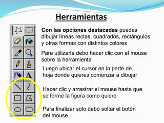 Herramientas
Con las opciones destacadas puedes
dibujar líneas rectas, cuadrados, rectángulos
y otras formas con distintos colores
Para utilizarla debo hacer clic con el mouse
sobre la herramienta
Luego ubicar el cursor en la parte de
hoja donde quieres comenzar a dibujar
Hacer clic y arrastrar el mouse hasta que
se forme la figura como quiero
Para finalizar solo debo soltar el botón
del mouse
 