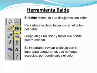 Herramienta Balde
El balde rellena lo que dibujamos con color
Para utilizarla debo hacer clic en el botón
del balde
Luego elegir un color y hacer clic donde
quiero rellenar
Es importante revisar el dibujo con la
lupa, para asegurarnos que no tenga
espacios, por donde salga el color
 