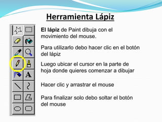 Herramienta Lápiz
El lápiz de Paint dibuja con el
movimiento del mouse.
Para utilizarlo debo hacer clic en el botón
del lápiz
Luego ubicar el cursor en la parte de
hoja donde quieres comenzar a dibujar
Hacer clic y arrastrar el mouse
Para finalizar solo debo soltar el botón
del mouse
 