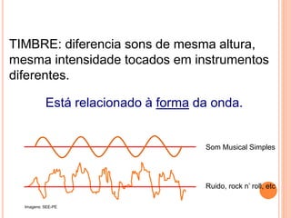 TIMBRE: diferencia sons de mesma altura,
mesma intensidade tocados em instrumentos
diferentes.
Está relacionado à forma da onda.
FÍSICA, 2º ANO
Tópico – ONDAS SONORAS
E EFEITO DOPPLER
Som Musical Simples
Ruido, rock n’ roll, etc
Imagens: SEE-PE
 