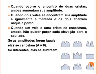  Quando ocorre o encontro de duas cristas,
ambas aumentam sua amplitude.
 Quando dois vales se encontram sua amplitude
é igualmente aumentada e os dois abaixam
naquele ponto.
 Quando um vale e uma crista se encontram,
ambos irão querer puxar cada elevação para o
seu lado.
Se as amplitudes forem iguais,
elas se cancelam (A = 0).
Se diferentes, elas se subtraem.
+ =
+ =
+ =
 