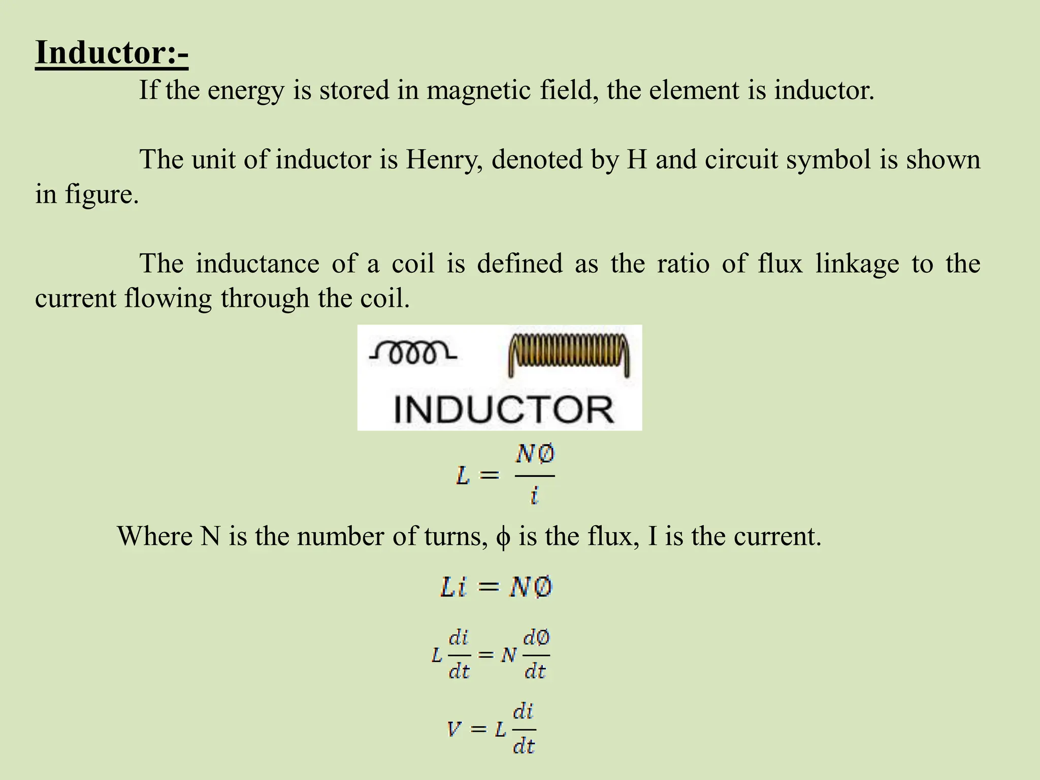 Inductor:-
If the energy is stored in magnetic field, the element is inductor.
The unit of inductor is Henry, denoted by H and circuit symbol is shown
in figure.
The inductance of a coil is defined as the ratio of flux linkage to the
current flowing through the coil.
Where N is the number of turns, ϕ is the flux, I is the current.
 