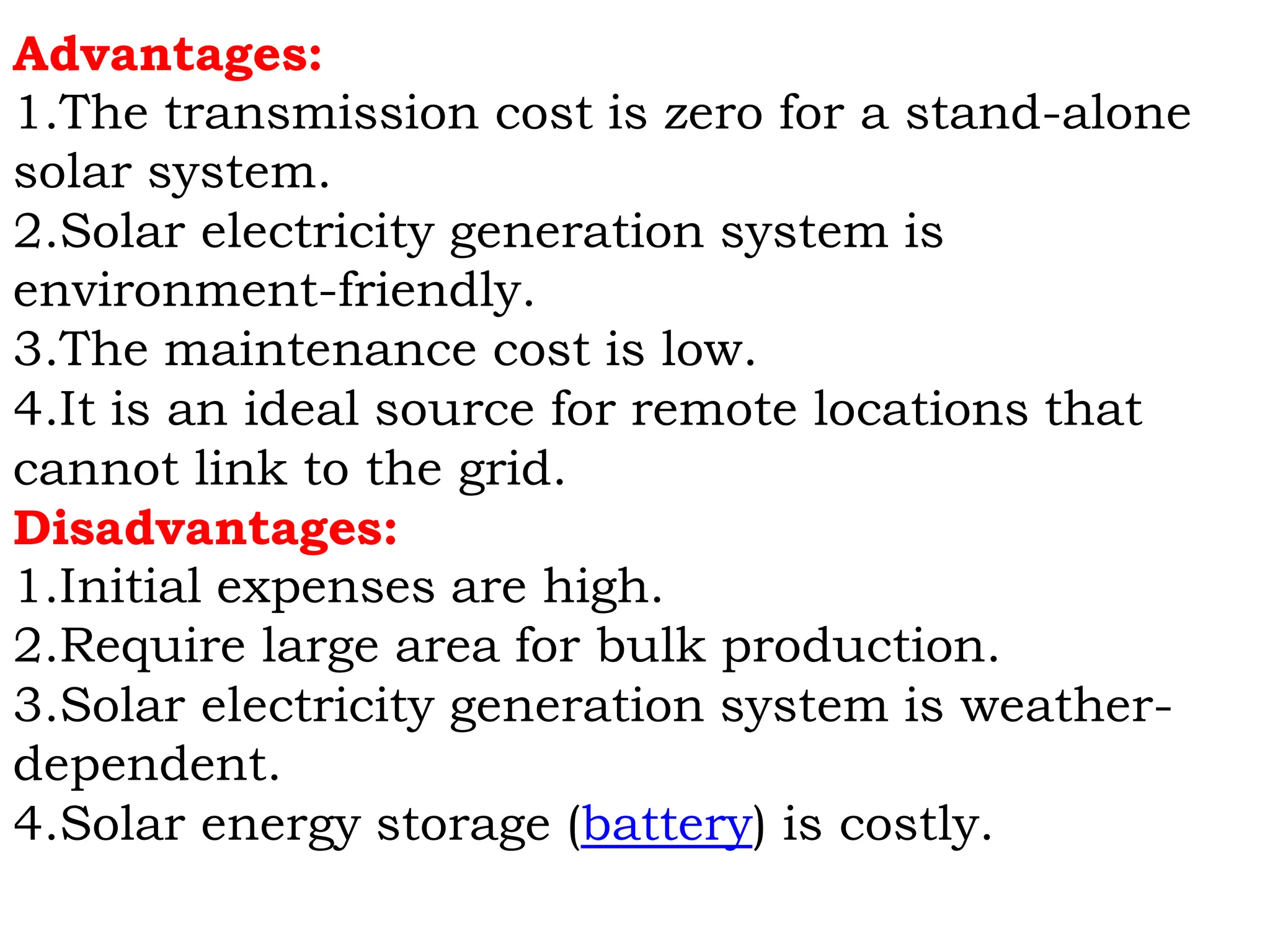 Advantages:
1.The transmission cost is zero for a stand-alone
solar system.
2.Solar electricity generation system is
environment-friendly.
3.The maintenance cost is low.
4.It is an ideal source for remote locations that
cannot link to the grid.
Disadvantages:
1.Initial expenses are high.
2.Require large area for bulk production.
3.Solar electricity generation system is weather-
dependent.
4.Solar energy storage (battery) is costly.
 