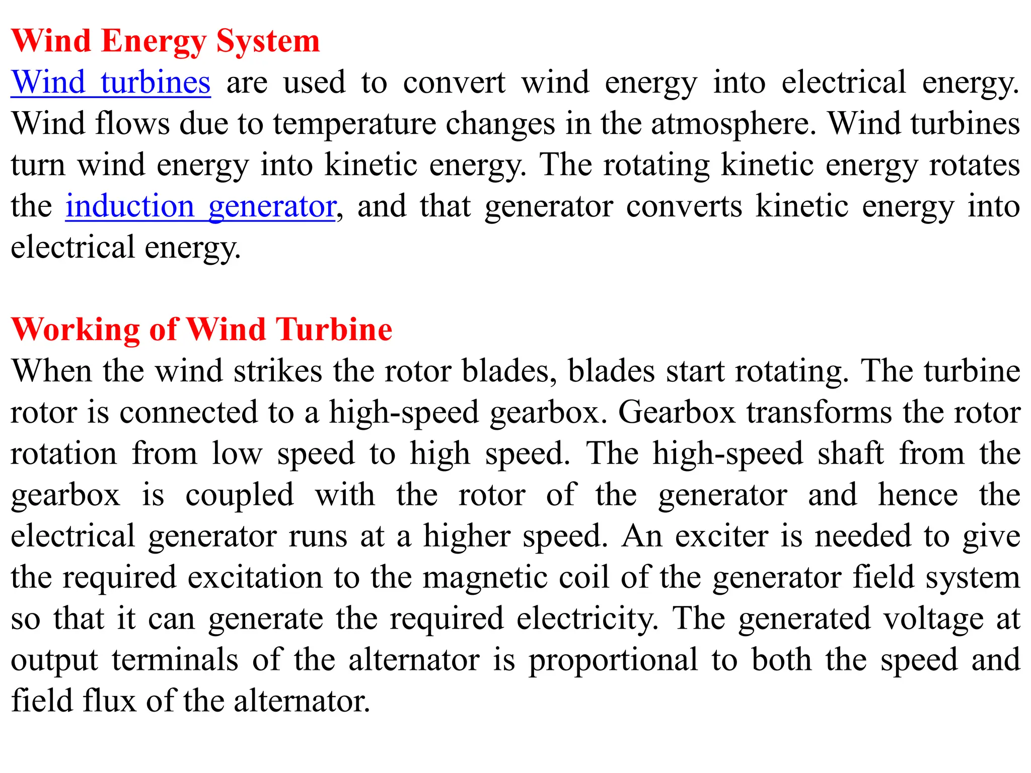 Wind Energy System
Wind turbines are used to convert wind energy into electrical energy.
Wind flows due to temperature changes in the atmosphere. Wind turbines
turn wind energy into kinetic energy. The rotating kinetic energy rotates
the induction generator, and that generator converts kinetic energy into
electrical energy.
Working of Wind Turbine
When the wind strikes the rotor blades, blades start rotating. The turbine
rotor is connected to a high-speed gearbox. Gearbox transforms the rotor
rotation from low speed to high speed. The high-speed shaft from the
gearbox is coupled with the rotor of the generator and hence the
electrical generator runs at a higher speed. An exciter is needed to give
the required excitation to the magnetic coil of the generator field system
so that it can generate the required electricity. The generated voltage at
output terminals of the alternator is proportional to both the speed and
field flux of the alternator.
 