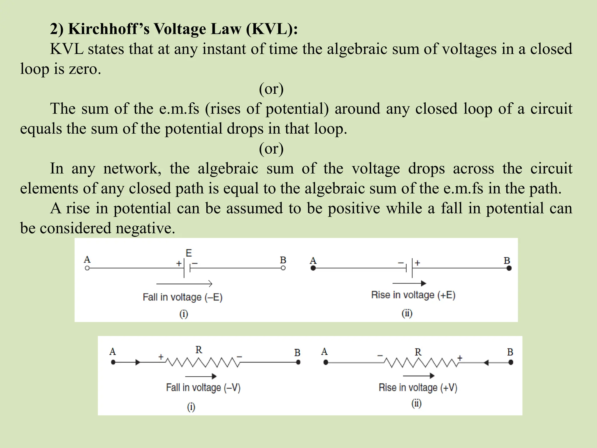 2) Kirchhoff’s Voltage Law (KVL):
KVL states that at any instant of time the algebraic sum of voltages in a closed
loop is zero.
(or)
The sum of the e.m.fs (rises of potential) around any closed loop of a circuit
equals the sum of the potential drops in that loop.
(or)
In any network, the algebraic sum of the voltage drops across the circuit
elements of any closed path is equal to the algebraic sum of the e.m.fs in the path.
A rise in potential can be assumed to be positive while a fall in potential can
be considered negative.
 