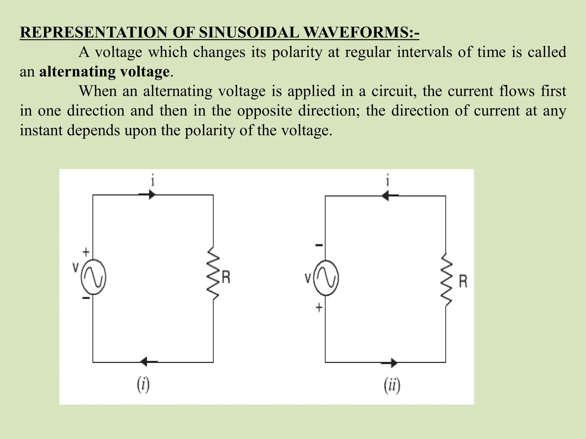 REPRESENTATION OF SINUSOIDAL WAVEFORMS:-
A voltage which changes its polarity at regular intervals of time is called
an alternating voltage.
When an alternating voltage is applied in a circuit, the current flows first
in one direction and then in the opposite direction; the direction of current at any
instant depends upon the polarity of the voltage.
 
