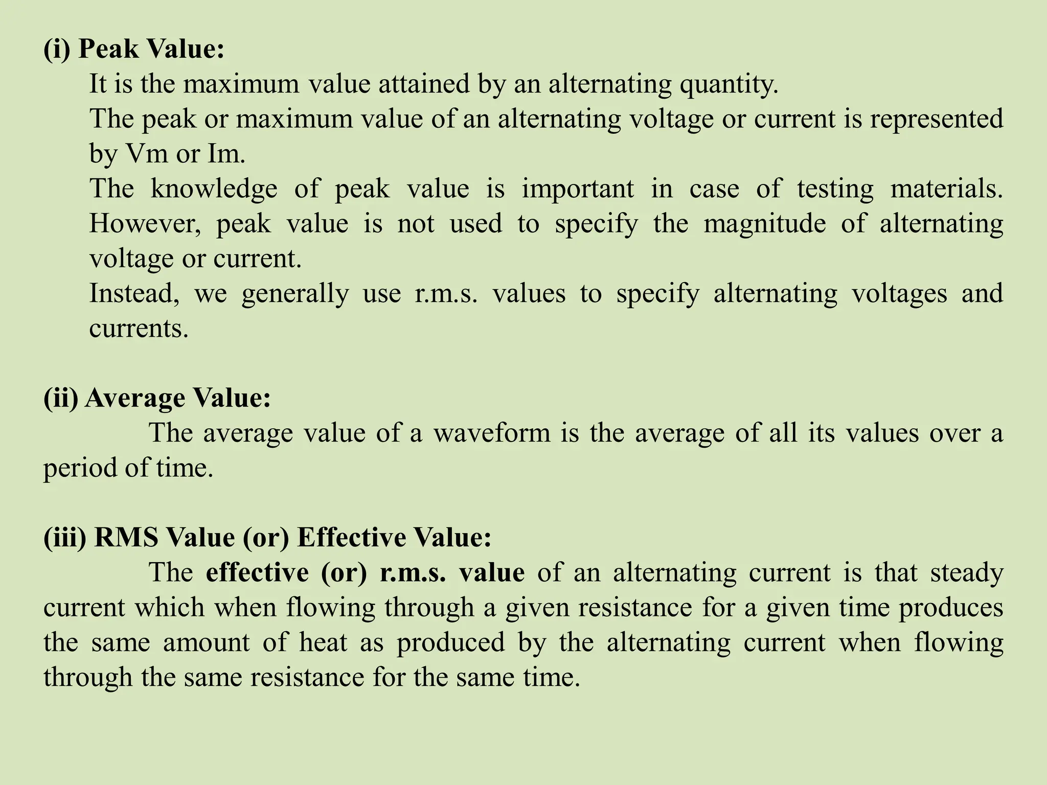 (i) Peak Value:
It is the maximum value attained by an alternating quantity.
The peak or maximum value of an alternating voltage or current is represented
by Vm or Im.
The knowledge of peak value is important in case of testing materials.
However, peak value is not used to specify the magnitude of alternating
voltage or current.
Instead, we generally use r.m.s. values to specify alternating voltages and
currents.
(ii) Average Value:
The average value of a waveform is the average of all its values over a
period of time.
(iii) RMS Value (or) Effective Value:
The effective (or) r.m.s. value of an alternating current is that steady
current which when flowing through a given resistance for a given time produces
the same amount of heat as produced by the alternating current when flowing
through the same resistance for the same time.
 