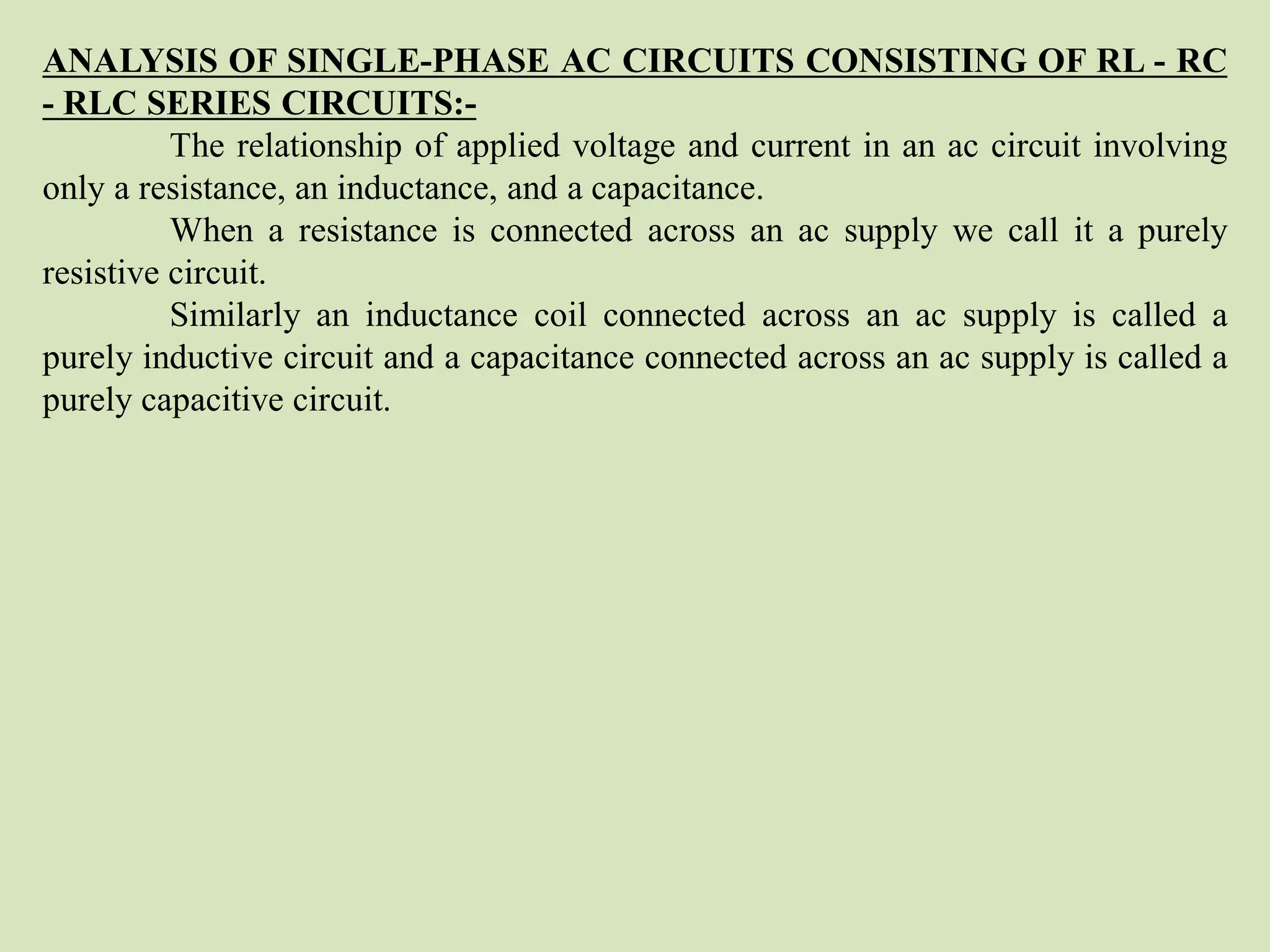 ANALYSIS OF SINGLE-PHASE AC CIRCUITS CONSISTING OF RL - RC
- RLC SERIES CIRCUITS:-
The relationship of applied voltage and current in an ac circuit involving
only a resistance, an inductance, and a capacitance.
When a resistance is connected across an ac supply we call it a purely
resistive circuit.
Similarly an inductance coil connected across an ac supply is called a
purely inductive circuit and a capacitance connected across an ac supply is called a
purely capacitive circuit.
 