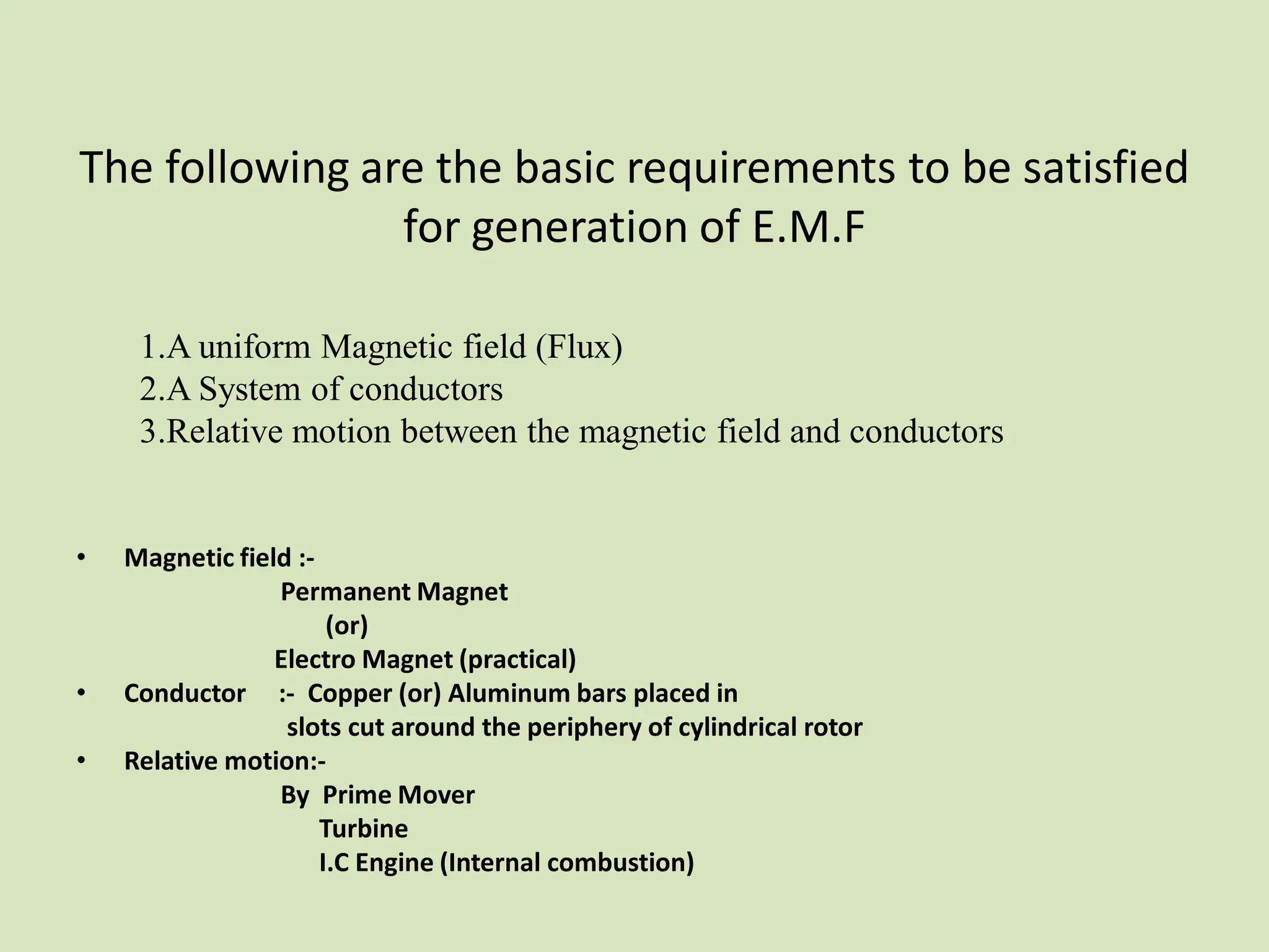 The following are the basic requirements to be satisfied
for generation of E.M.F
• Magnetic field :-
Permanent Magnet
(or)
Electro Magnet (practical)
• Conductor :- Copper (or) Aluminum bars placed in
slots cut around the periphery of cylindrical rotor
• Relative motion:-
By Prime Mover
Turbine
I.C Engine (Internal combustion)
1.A uniform Magnetic field (Flux)
2.A System of conductors
3.Relative motion between the magnetic field and conductors
 