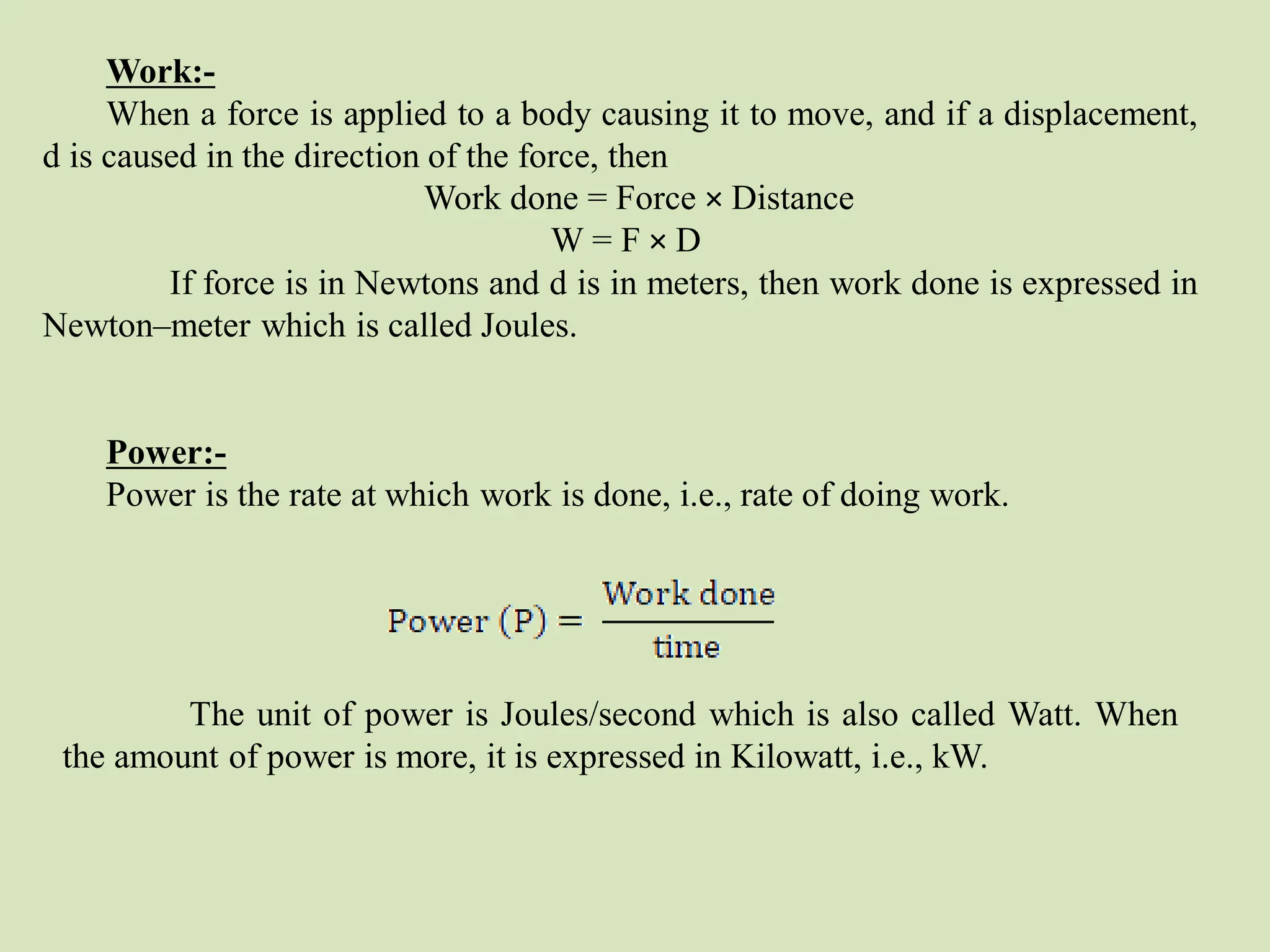 Work:-
When a force is applied to a body causing it to move, and if a displacement,
d is caused in the direction of the force, then
Work done = Force × Distance
W = F × D
If force is in Newtons and d is in meters, then work done is expressed in
Newton–meter which is called Joules.
Power:-
Power is the rate at which work is done, i.e., rate of doing work.
The unit of power is Joules/second which is also called Watt. When
the amount of power is more, it is expressed in Kilowatt, i.e., kW.
 