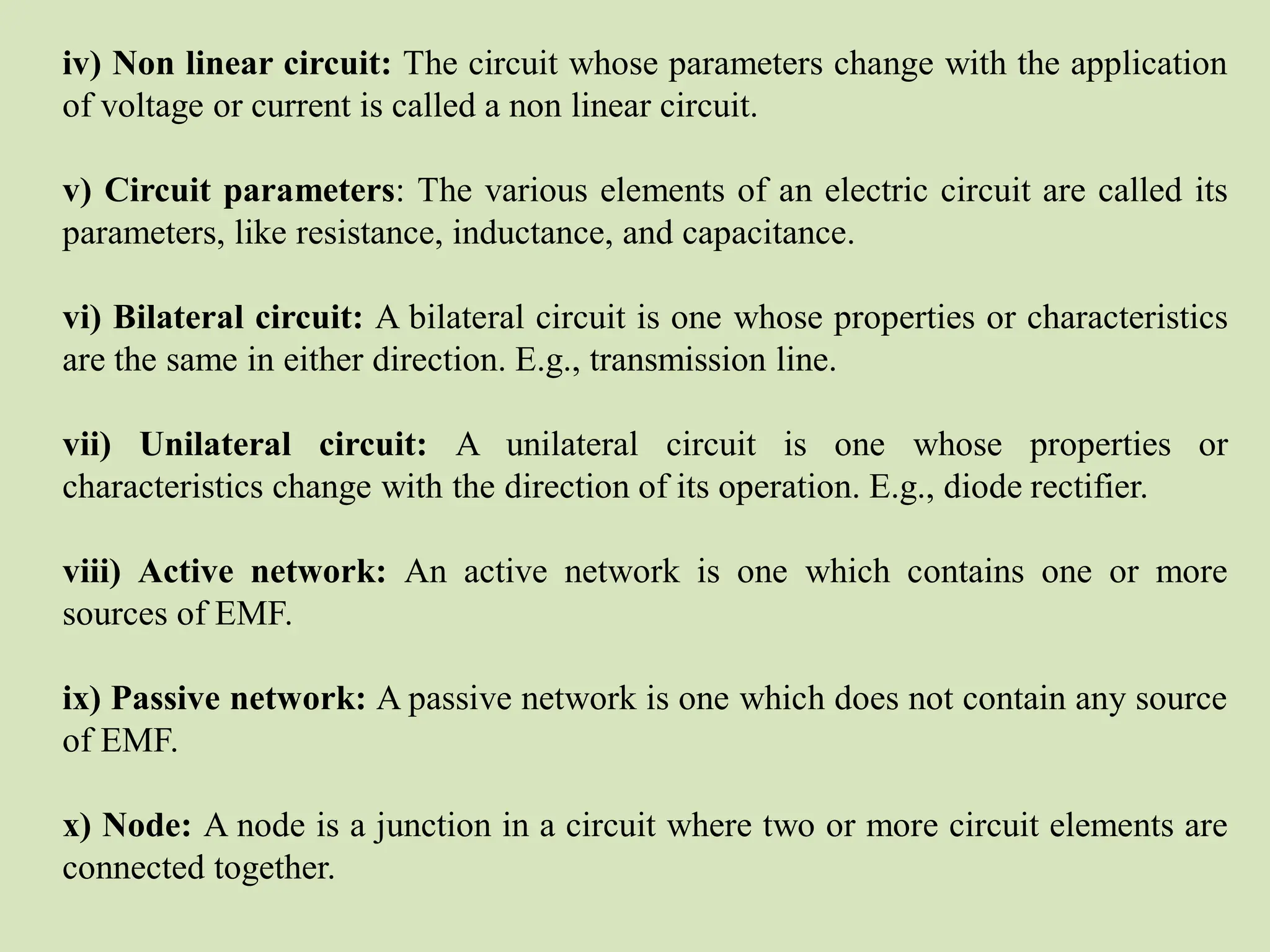 iv) Non linear circuit: The circuit whose parameters change with the application
of voltage or current is called a non linear circuit.
v) Circuit parameters: The various elements of an electric circuit are called its
parameters, like resistance, inductance, and capacitance.
vi) Bilateral circuit: A bilateral circuit is one whose properties or characteristics
are the same in either direction. E.g., transmission line.
vii) Unilateral circuit: A unilateral circuit is one whose properties or
characteristics change with the direction of its operation. E.g., diode rectifier.
viii) Active network: An active network is one which contains one or more
sources of EMF.
ix) Passive network: A passive network is one which does not contain any source
of EMF.
x) Node: A node is a junction in a circuit where two or more circuit elements are
connected together.
 