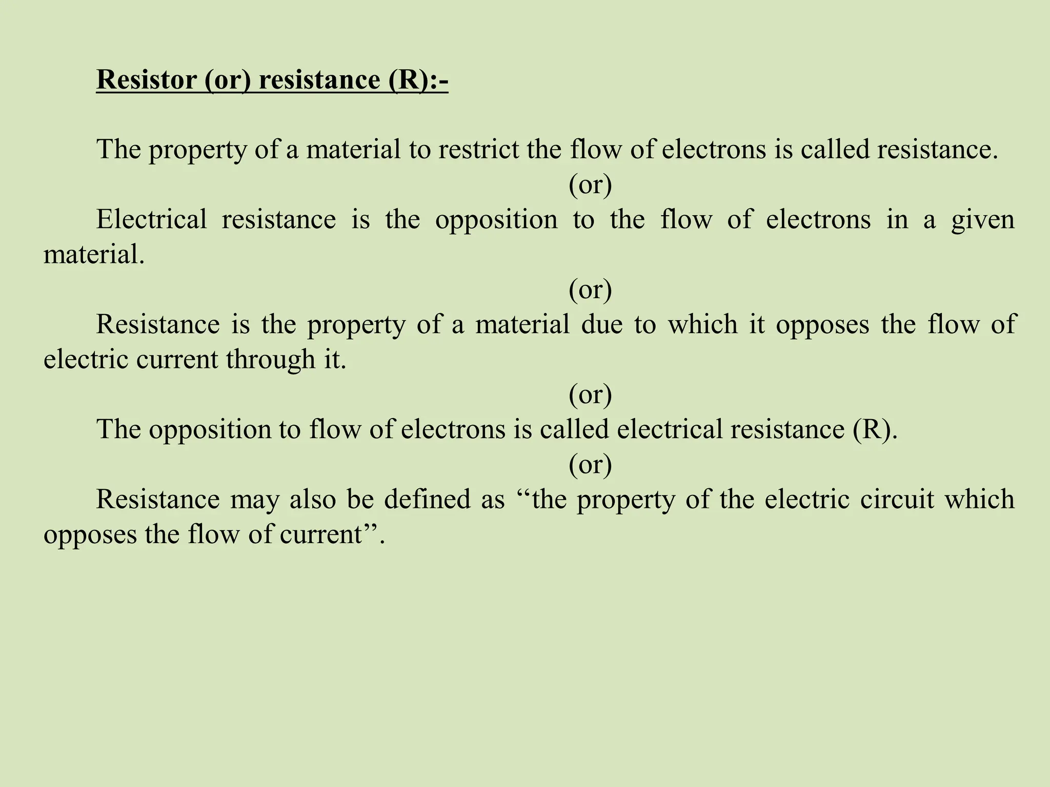 Resistor (or) resistance (R):-
The property of a material to restrict the flow of electrons is called resistance.
(or)
Electrical resistance is the opposition to the flow of electrons in a given
material.
(or)
Resistance is the property of a material due to which it opposes the flow of
electric current through it.
(or)
The opposition to flow of electrons is called electrical resistance (R).
(or)
Resistance may also be defined as ‘‘the property of the electric circuit which
opposes the flow of current’’.
 