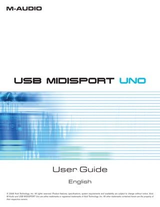 USB MIDISPORT UNO
User Guide
English
© 2006 Avid Technology, Inc. All rights reserved. Product features, speciﬁcations, system requirements and availability are subject to change without notice. Avid,
M-Audio and USB MIDISPORT Uno are either trademarks or registered trademarks of Avid Technology, Inc. All other trademarks contained herein are the property of
their respective owners.
 