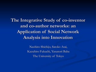 The Integrative Study of co-inventor and co-author networks: an Application of Social Network Analysis into Innovation Naohiro Shichijo, Satoko Asai, Kazuhiro Fukuchi, Yasunori Baba The University of Tokyo 