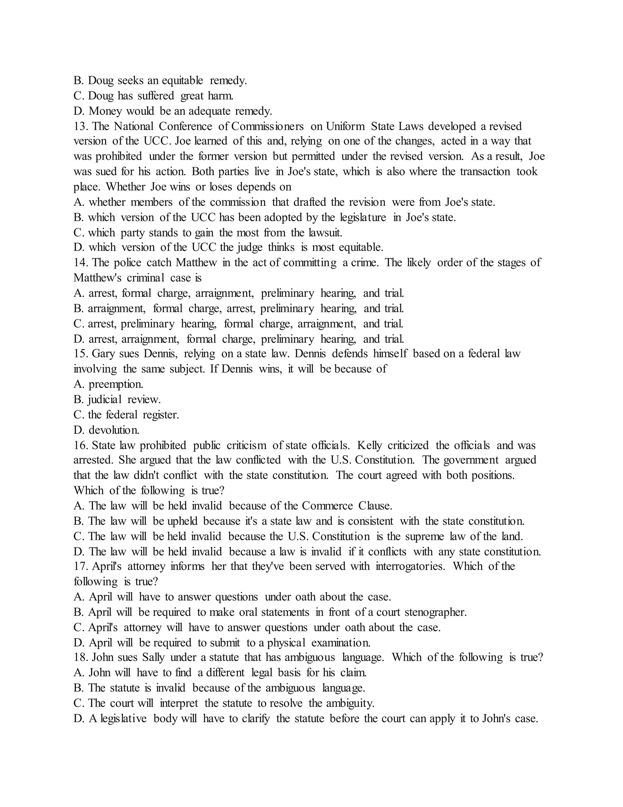 B. Doug seeks an equitable remedy.
C. Doug has suffered great harm.
D. Money would be an adequate remedy.
13. The National Conference of Commissioners on Uniform State Laws developed a revised
version of the UCC. Joe learned of this and, relying on one of the changes, acted in a way that
was prohibited under the former version but permitted under the revised version. As a result, Joe
was sued for his action. Both parties live in Joe's state, which is also where the transaction took
place. Whether Joe wins or loses depends on
A. whether members of the commission that drafted the revision were from Joe's state.
B. which version of the UCC has been adopted by the legislature in Joe's state.
C. which party stands to gain the most from the lawsuit.
D. which version of the UCC the judge thinks is most equitable.
14. The police catch Matthew in the act of committing a crime. The likely order of the stages of
Matthew's criminal case is
A. arrest, formal charge, arraignment, preliminary hearing, and trial.
B. arraignment, formal charge, arrest, preliminary hearing, and trial.
C. arrest, preliminary hearing, formal charge, arraignment, and trial.
D. arrest, arraignment, formal charge, preliminary hearing, and trial.
15. Gary sues Dennis, relying on a state law. Dennis defends himself based on a federal law
involving the same subject. If Dennis wins, it will be because of
A. preemption.
B. judicial review.
C. the federal register.
D. devolution.
16. State law prohibited public criticism of state officials. Kelly criticized the officials and was
arrested. She argued that the law conflicted with the U.S. Constitution. The government argued
that the law didn't conflict with the state constitution. The court agreed with both positions.
Which of the following is true?
A. The law will be held invalid because of the Commerce Clause.
B. The law will be upheld because it's a state law and is consistent with the state constitution.
C. The law will be held invalid because the U.S. Constitution is the supreme law of the land.
D. The law will be held invalid because a law is invalid if it conflicts with any state constitution.
17. April's attorney informs her that they've been served with interrogatories. Which of the
following is true?
A. April will have to answer questions under oath about the case.
B. April will be required to make oral statements in front of a court stenographer.
C. April's attorney will have to answer questions under oath about the case.
D. April will be required to submit to a physical examination.
18. John sues Sally under a statute that has ambiguous language. Which of the following is true?
A. John will have to find a different legal basis for his claim.
B. The statute is invalid because of the ambiguous language.
C. The court will interpret the statute to resolve the ambiguity.
D. A legislative body will have to clarify the statute before the court can apply it to John's case.
 