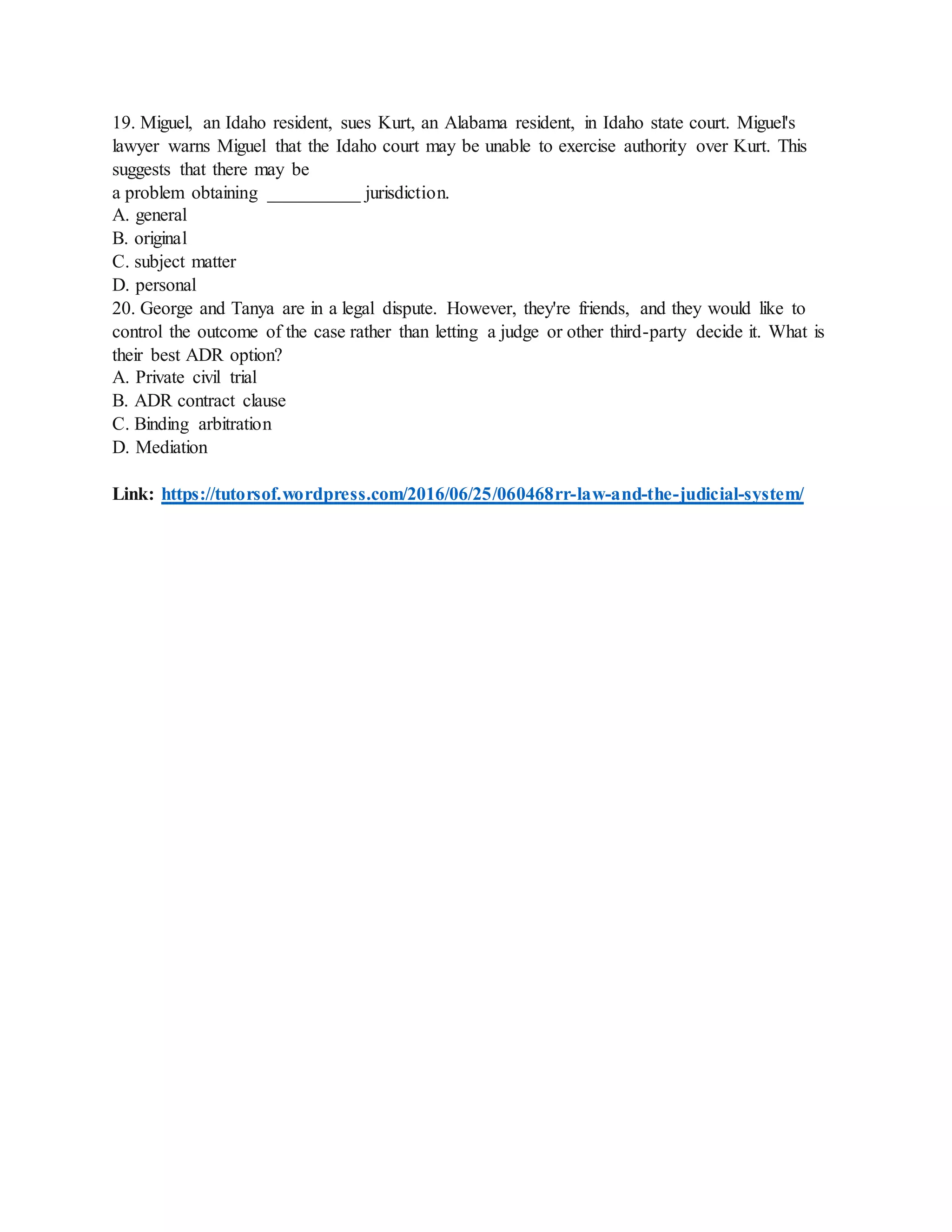 19. Miguel, an Idaho resident, sues Kurt, an Alabama resident, in Idaho state court. Miguel's
lawyer warns Miguel that the Idaho court may be unable to exercise authority over Kurt. This
suggests that there may be
a problem obtaining __________ jurisdiction.
A. general
B. original
C. subject matter
D. personal
20. George and Tanya are in a legal dispute. However, they're friends, and they would like to
control the outcome of the case rather than letting a judge or other third-party decide it. What is
their best ADR option?
A. Private civil trial
B. ADR contract clause
C. Binding arbitration
D. Mediation
Link: https://tutorsof.wordpress.com/2016/06/25/060468rr-law-and-the-judicial-system/
 