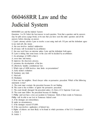 060468RR Law and the
Judicial System
060468RR Law and the Judicial System
Questions 1 to 20: Select the best answer to each question. Note that a question and its answers
may be split across a page break, so be sure that you have seen the entire question and all the
answers before choosing an answer.
1. Lynn's attorney advises Lynn to resolve a case using med-arb. If Lynn and the defendant agree
to use med-arb, this means
A. the case involves medical malpractice.
B. all issues will be decided by an arbitrator.
C. the case won't have an outcome unless Lynn and the defendant both agree.
D. Lynn is risking that some issues in the case will be decided by an arbitrator.
2. An advantage of ADR is that it
A. saves time and money.
B. improves the discovery process.
C. promotes the development of the law.
D. effectively handles constitutional law.
3. Which type of ADR involves time limits on presentations?
A. Early neutral evaluation
B. Summary jury trials
C. Med-arb
D. Mediation
4. Rosa sues her neighbor. Rosa's lawyer relies on persuasive precedent. Which of the following
statements is true?
A. The court must overturn the precedent because it's not binding.
B. The court is free to follow or ignore the persuasive precedent.
C. The court should disregard the precedent unless it's from a U.S. Supreme Court case.
D. The court must follow the precedent because it's binding.
5. Phillip and Lori have a two-car accident in Tennessee. Both of them reside in Tennessee.
Phillip will be able to sue Lori in Tennessee federal court
A. if his damages are extraordinary.
B. under no circumstances.
C. if his damages exceed $75,000.
D. if the case involves application of federal law.
6. Rights of citizens are most likely to be found in which provisions of the U.S. Constitution?
A. Article 3
B. Article 1
 