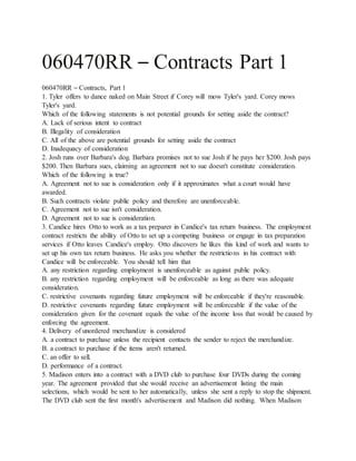 060470RR – Contracts Part 1
060470RR – Contracts, Part 1
1. Tyler offers to dance naked on Main Street if Corey will mow Tyler's yard. Corey mows
Tyler's yard.
Which of the following statements is not potential grounds for setting aside the contract?
A. Lack of serious intent to contract
B. Illegality of consideration
C. All of the above are potential grounds for setting aside the contract
D. Inadequacy of consideration
2. Josh runs over Barbara's dog. Barbara promises not to sue Josh if he pays her $200. Josh pays
$200. Then Barbara sues, claiming an agreement not to sue doesn't constitute consideration.
Which of the following is true?
A. Agreement not to sue is consideration only if it approximates what a court would have
awarded.
B. Such contracts violate public policy and therefore are unenforceable.
C. Agreement not to sue isn't consideration.
D. Agreement not to sue is consideration.
3. Candice hires Otto to work as a tax preparer in Candice's tax return business. The employment
contract restricts the ability of Otto to set up a competing business or engage in tax preparation
services if Otto leaves Candice's employ. Otto discovers he likes this kind of work and wants to
set up his own tax return business. He asks you whether the restrictions in his contract with
Candice will be enforceable. You should tell him that
A. any restriction regarding employment is unenforceable as against public policy.
B. any restriction regarding employment will be enforceable as long as there was adequate
consideration.
C. restrictive covenants regarding future employment will be enforceable if they're reasonable.
D. restrictive covenants regarding future employment will be enforceable if the value of the
consideration given for the covenant equals the value of the income loss that would be caused by
enforcing the agreement.
4. Delivery of unordered merchandize is considered
A. a contract to purchase unless the recipient contacts the sender to reject the merchandize.
B. a contract to purchase if the items aren't returned.
C. an offer to sell.
D. performance of a contract.
5. Madison enters into a contract with a DVD club to purchase four DVDs during the coming
year. The agreement provided that she would receive an advertisement listing the main
selections, which would be sent to her automatically, unless she sent a reply to stop the shipment.
The DVD club sent the first month's advertisement and Madison did nothing. When Madison
 