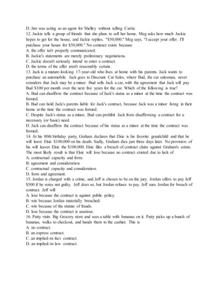D. Jim was acting as an agent for Shelley without telling Carrie.
12. Jackie tells a group of friends that she plans to sell her home. Meg asks how much Jackie
hopes to get for the house, and Jackie replies, “$50,000.” Meg says, “I accept your offer. I'll
purchase your house for $50,000.” No contract exists because
A. the offer isn't properly communicated.
B. Jackie's statements are merely preliminary negotiations.
C. Jackie doesn't seriously intend to enter a contract.
D. the terms of the offer aren't reasonably certain.
13. Jack is a mature-looking 17-year-old who lives at home with his parents. Jack wants to
purchase an automobile. Jack goes to Discount Car Sales, where Bud, the car salesman, never
considers that Jack may be a minor. Bud sells Jack a car, with the agreement that Jack will pay
Bud $100 per month over the next five years for the car. Which of the following is true?
A. Bud can disaffirm the contract because of Jack's status as a minor at the time the contract was
formed.
B. Bud can hold Jack's parents liable for Jack's contract, because Jack was a minor living in their
home at the time the contract was formed.
C. Despite Jack's status as a minor, Bud can prohibit Jack from disaffirming a contract for a
necessary (or basic) need.
D. Jack can disaffirm the contract because of his status as a minor at the time the contract was
formed.
14. At his 80th birthday party, Graham declares that Elsie is his favorite grandchild and that he
will leave Elsie $100,000 on his death. Sadly, Graham dies just three days later. No provision of
his will leaves Elsie the $100,000. Elsie files a breach of contract claim against Graham's estate.
The most likely result is that Elsie will lose because no contract existed due to lack of
A. contractual capacity and form.
B. agreement and consideration.
C. contractual capacity and consideration.
D. form and agreement.
15. Jordan is charged with a crime, and Jeff is chosen to be on the jury. Jordan offers to pay Jeff
$500 if he votes not guilty. Jeff does so, but Jordan refuses to pay. Jeff sues Jordan for breach of
contract. Jeff will
A. lose because the contract is against public policy.
B. win because Jordan materially breached.
C. win because of the statute of frauds.
D. lose because the contract is usurious.
16. Patty visits Big Grocery store and sees a table with bananas on it. Patty picks up a bunch of
bananas, walks to checkout, and hands them to the cashier. This is
A. no contract.
B. an express contract.
C. an implied-in-fact contract.
D. an implied-in-law contract.
 