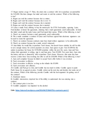 17. Regan marries at age 17. Then, she enters into a contract with Art to purchase an automobile
for $10,000. She later changes her mind and wants to void the contract. Which of the following
is true?
A. Regan can void the contract because she is a minor.
B. Regan can't void the contract because she is over 15.
C. Regan can't void the contract because she is married.
D. Regan can void the contract because she is married.
18. Lance e-mails Fred, offering to buy his motorcycle for $750. Fred replies, agreeing. Later,
Fred declines to honor the agreement, claiming that e-mail agreements aren't enforceable. In both
the initial email and the reply Lance and Fred typed their names. Which of the following is true?
A. There's no contract because e-mail agreements aren't enforceable.
B. The e-mails constitute a contract if Lance and Fred have agreed that electronic signatures can
be used to create the agreement.
C. There's no contract because contracts must have hand-written signatures to be enforceable.
D. There's no contract because the e-mails weren't witnessed.
19. Juan thinks he would like to purchase Tara's house, but doesn't know whether he will be able
to save enough money for a down payment on a loan. Juan agrees to give Tara $5,000 for the
option to purchase her house for $150,000 sometime within the next five years. Juan and Tara
reduce their agreement to writing, sign it, and Juan gives Tara $5,000. Two years later, Juan wins
the lottery and now is financially able to purchase Tara's house. However, that same day Juan
receives a letter from Tara revoking her offer to sell for $50,000. Which of the following is true?
A. Juan can't complain because he failed to accept Tara's offer before it was revoked.
B. Tara's revocation is effective.
C. Tara's revocation is effective as long as she refunds the $5,000.
D. Tara's revocation isn't effective.
20. Camille and Paul go to a bar, and Camille has too much to drink. Camille agrees to paint
Paul's house for an agreed-on price. Camille sobers up the next day and decides she wants out of
the contract. Which of the following provide Camille with the best argument for getting out of
the contract?
A. Emotional duress
B. Camille's intoxication deprived her of the ability to understand she was entering into a
contract.
C. The contract price is too low.
D. Camille's judgment was impaired by the alcohol.
Link: https://tutorsof.wordpress.com/2016/06/25/060470rr-contracts-part-1/
 