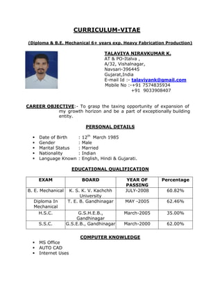 CURRICULUM-VITAE
(Diploma & B.E. Mechanical 6+ years exp. Heavy Fabrication Production)
TALAVIYA NIRAVKUMAR K.
AT & PO-Italva ,
A/32, Vishalnagar,
Navsari-396445
Gujarat,India
E-mail Id :- talaviyank@gmail.com
Mobile No :-+91 7574835934
+91 9033908407
CAREER OBJECTIVE:- To grasp the taxing opportunity of expansion of
my growth horizon and be a part of exceptionally building
entity.
PERSONAL DETAILS
 Date of Birth : 12th
March 1985
 Gender : Male
 Marital Status : Married
 Nationality : Indian
 Language Known : English, Hindi & Gujarati.
EDUCATIONAL QUALIFICATION
EXAM BOARD YEAR OF
PASSING
Percentage
B. E. Mechanical K. S. K. V. Kachchh
University
JULY-2008 60.82%
Diploma In
Mechanical
T. E. B. Gandhinagar MAY -2005 62.46%
H.S.C. G.S.H.E.B.,
Gandhinagar
March-2005 35.00%
S.S.C. G.S.E.B., Gandhinagar March-2000 62.00%
COMPUTER KNOWLEDGE
 MS Office
 AUTO CAD
 Internet Uses
 