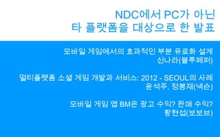NDC에서 PC가 아닌타 플랫폼을 대상으로 한 발표모바일 게임에서의 효과적인 부분 유료화 설계신나라(블루페퍼)멀티플랫폼 소셜 게임 개발과 서비스: 2012 - SEOUL의 사례윤석주, 정봉재(넥슨)모바일 게임 앱BM은 광고 수익? 판매 수익?황현섭(보보브)