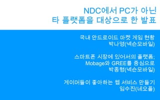NDC에서 PC가 아닌타 플랫폼을 대상으로 한 발표국내 안드로이드 마켓 게임 현황박나영(넥슨모바일)스마트폰 시장에 있어서의 플랫폼;Mobage와 GREE를 중심으로박종형(넥슨모바일)게이머들이 좋아하는 웹 서비스 만들기임수진(네오플)
