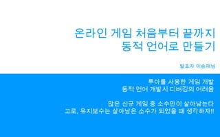온라인 게임 처음부터 끝까지동적 언어로 만들기발표자 이승재님루아를 사용한 게임 개발동적 언어 개발시디버깅의 어려움많은 신규 게임 중 소수만이 살아남는다고로, 유지보수는 살아남은 소수가 되었을 때 생각하자!!