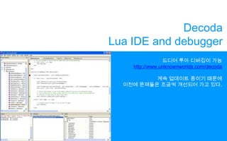 DecodaLuaIDE and debugger드디어 루아 디버깅이 가능http://www.unknownworlds.com/decoda계속 업데이트 중이기 때문에이전에 문제들은 조금씩 개선되어 가고 있다.