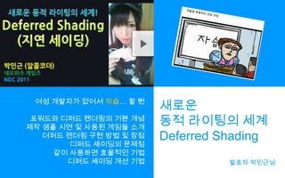 여성 개발자가 없어서 자습… 할 뻔포워드와 디퍼드렌더링의 기본 개념제작 샘플 시연 및 사용된 게임들 소개더퍼드렌더링 구현 방법 및 장점디퍼드셰이딩의문제점같이 사용하면 효율적인 기법디퍼드셰이딩개선 기법새로운동적 라이팅의 세계Deferred Shading발표자 박민근님