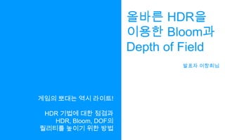 올바른 HDR을이용한 Bloom과Depth of Field발표자 이창희님게임의 뽀대는 역시 라이트!HDR 기법에 대한 점검과HDR, Bloom, DOF의퀄리티를 높이기 위한 방법