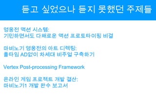 듣고 싶었으나 듣지 못했던 주제들영웅전 액션 시스템:기민하면서도 다채로운 액션 프로토타이핑 비결마비노기 영웅전의 아트 디렉팅:풀타임AD없이 차세대 비주얼 구축하기Vertex Post-processing Framework온라인 게임 프로젝트 개발 결산:마비노기1 개발 완수 보고서