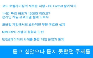코드 로컬라이징의 새로운 지평 – PE Format 발라먹기1시간 짜리 버프가1200원 이라고?온라인 게임 유료모델 설계 노하우모바일 게임에서의 효과적인 부분 유료화 설계MMORPG 개발의 경험과 도전던전&파이터의 사례를 통한 게임 운영과 통계듣고 싶었으나 듣지 못했던 주제들