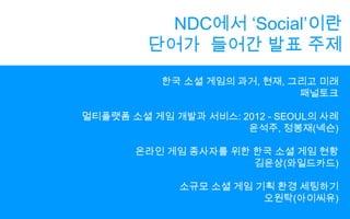 NDC에서 ‘Social’이란단어가  들어간 발표 주제한국 소셜 게임의 과거, 현재, 그리고 미래패널토크멀티플랫폼 소셜 게임 개발과 서비스: 2012 - SEOUL의 사례윤석주, 정봉재(넥슨)온라인 게임 종사자를 위한 한국 소셜 게임 현황김윤상(와일드카드)소규모 소셜 게임 기획 환경 세팅하기오원탁(아이씨유)