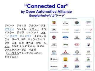 “Connected Car”
by Open Automotive Alliance
Google/Android がリード
アバルト アキュラ アルファロメオ
アウディ ベントレー シボレー クラ
イスラー ダッジ フィアット フォ
ード ホンダ ヒュンダイ インフィニ
ティ ジープ KIA マセラッティ マ
ツダ 三菱 日産 オペル RAM ル
ノー SEAT スコダ スバル スズキ
フォルクスワーゲン ボルボ
（トップテンで入っていないのは、
トヨタのみ）
 