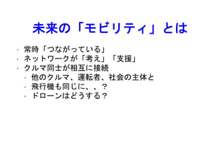 未来の「モビリティ」とは
• 常時「つながっている」
• ネットワークが「考え」「支援」
• クルマ同士が相互に接続
• 他のクルマ、運転者、社会の主体と
• 飛行機も同じに、、？
• ドローンはどうする？
 